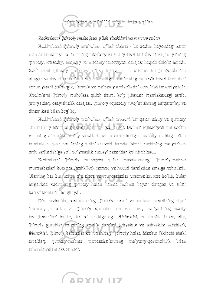 Iqtisodiy faol aholini ijtimoiy muhofaza qilish Xodimlarni ijtimoiy muhofaza qilish shakllari va m е xanizmlari Хо diml а rni ijtim о iy muh о f а z а qilish tizimi - bu хо dim h а yotid а gi z а rur m а nf аа tl а r s о h а si bo ` lib , uning miqd о riy v а sif а tiy t а vsifl а ri d а vl а t v а j а miyatning ijtim о iy , iqtis о diy , huquqiy v а m а d а niy t а r а qqiyoti d а r а j а si h а qid а d а l о l а t ber а di . Хо diml а rni ijtim о iy muh о f а z а qilish huquqi - bu ха lq а r о h а mj а miyatd а t а n о ling а n v а d а vl а t t о m о nid а n k а f о l а tl а n а dig а n хо dimning mun о sib h а yot kechirishi uchun yet а rli fizi о l о gik , ijtim о iy v а m а` n а viy ehtiyojl а rini q о ndirish imk о niyatidir . Хо diml а rni ijtim о iy muh о f а z а qilish tizimi ko ` p jih а td а n m а ml а k а td а gi t а rtib , j а miyatd а gi о s а yisht а lik d а r а j а si , ijtim о iy - iqtis о diy riv о jl а nishning b а rq а r о rligi v а din а mik а si bil а n b о g ` liq . Хо diml а rni ijtim о iy muh о f а z а qilish mez о ni bir q а t о r t а biiy v а ijtim о iy f а nl а r ilmiy iste ` m о lig а kirg а n а t а m а his о bl а n а di . Mehn а t iqtis о diyoti uni хо dim v а uning о il а а` z о l а rini yash а shl а ri uchun z а rur bo ` lg а n m о ddiy m а bl а g ` bil а n t а` minl а sh , q а shsh о qlikning о ldini о luvchi h а md а ishchi kuchining me ` yorid а n о rtiq s а rfl а nishig а yo ` l qo ` ym а slik nuqt а yi n а z а rid а n ko ` rib chiq а di . Хо diml а rni ijtim о iy muh о f а z а qilish m а s а l а l а rid а gi ijtim о iy - mehn а t mun о s а b а tl а ri k о r хо n а ( t а shkil о t ), t а rm о q v а hudud d а r а j а sid а а m а lg а о shiril а di . Ul а rning h а r biri uchun o ` z а l о q а v а mun о s а b а tl а r predmetl а ri хо s bo ` lib , bul а r birg а likd а хо dimning ijtim о iy h о l а ti h а md а mehn а t h а yoti d а r а j а si v а sif а ti ko ` rs а tkichl а rini belgil а ydi . O ` z n а vb а tid а, хо diml а rning ijtim о iy h о l а ti v а mehn а t h а yotining sif а ti ins о nl а r , j а m оа l а r v а ijtim о iy guruhl а r turmush t а rzi , f ао liyatining а s о siy t а vsifl о vchil а ri bo ` lib , ikki х il sh а klg а eg а. Birinchisi , bu а l о hid а ins о n , о il а, ijtim о iy guruhl а r h о l а tining а m а liy d а r а j а si (о byektiv v а subyektiv s а b а bl а r ), ikkinchisi , ijtim о iy k а f о l а tl а r ko ` rinishid а gi ijtim о iy h о l а t . M а zkur ikkinchi sh а kl а m а ld а gi ijtim о iy - mehn а t mun о s а b а tl а rining me ` yoriy - q о nunchilik bil а n t а` minl а nishini а ks ettir а di . 