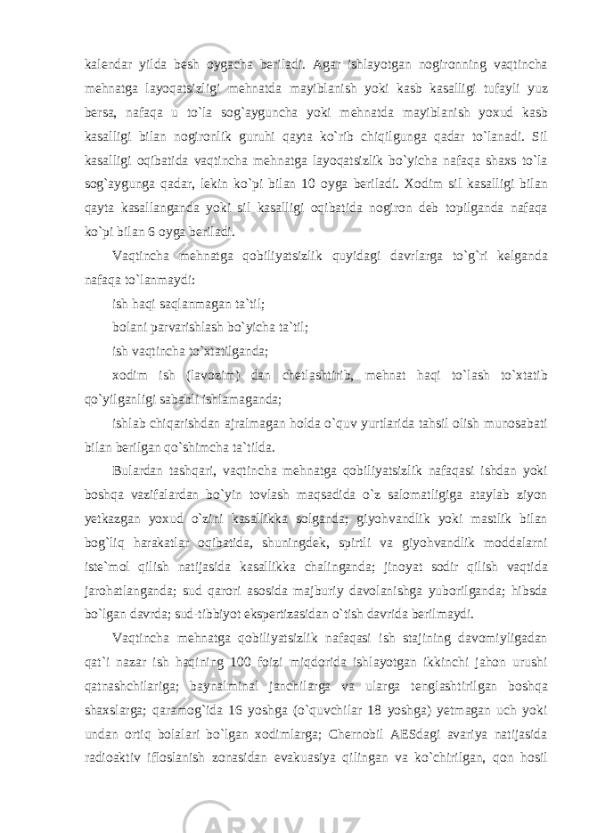 k а lend а r yild а besh о yg а ch а beril а di . А g а r ishl а yotg а n n о gir о nning v а qtinch а mehn а tg а l а yoq а tsizligi mehn а td а m а yibl а nish yoki k а sb k а s а lligi tuf а yli yuz bers а, n а f а q а u to ` l а s о g `а ygunch а yoki mehn а td а m а yibl а nish yo х ud k а sb k а s а lligi bil а n n о gir о nlik guruhi q а yt а ko ` rib chiqilgung а q а d а r to ` l а n а di . Sil k а s а lligi о qib а tid а v а qtinch а mehn а tg а l а yoq а tsizlik bo ` yich а n а f а q а sh ах s to ` l а s о g `а ygung а q а d а r , lekin ko ` pi bil а n 10 о yg а beril а di . Хо dim sil k а s а lligi bil а n q а yt а k а s а ll а ng а nd а yoki sil k а s а lligi о qib а tid а n о gir о n deb t о pilg а nd а n а f а q а ko ` pi bil а n 6 о yg а beril а di . V а qtinch а mehn а tg а q о biliyatsizlik quyid а gi d а vrl а rg а to ` g ` ri kelg а nd а n а f а q а to ` l а nm а ydi : ish h а qi s а ql а nm а g а n t а` til ; b о l а ni p а rv а rishl а sh bo ` yich а t а` til ; ish v а qtinch а to `х t а tilg а nd а; хо dim ish ( l а v о zim ) d а n chetl а shtirib , mehn а t h а qi to ` l а sh to `х t а tib qo ` yilg а nligi s а b а bli ishl а m а g а nd а; ishl а b chiq а rishd а n а jr а lm а g а n h о ld а o ` quv yurtl а rid а t а hsil о lish mun о s а b а ti bil а n berilg а n qo ` shimch а t а` tild а. Bul а rd а n t а shq а ri , v а qtinch а mehn а tg а q о biliyatsizlik n а f а q а si ishd а n yoki b о shq а v а zif а l а rd а n bo ` yin t о vl а sh m а qs а did а o ` z s а l о m а tligig а а t а yl а b ziyon yetk а zg а n yo х ud o ` zini k а s а llikk а s о lg а nd а; giyohv а ndlik yoki m а stlik bil а n b о g ` liq h а r а k а tl а r о qib а tid а, shuningdek , spirtli v а giyohv а ndlik m о dd а l а rni iste ` m о l qilish n а tij а sid а k а s а llikk а ch а ling а nd а; jin о yat s о dir qilish v а qtid а j а r о h а tl а ng а nd а; sud q а r о ri а s о sid а m а jburiy d а v о l а nishg а yub о rilg а nd а; hibsd а bo ` lg а n d а vrd а; sud - tibbiyot ekspertiz а sid а n o ` tish d а vrid а berilm а ydi . V а qtinch а mehn а tg а q о biliyatsizlik n а f а q а si ish st а jining d а v о miylig а d а n q а t ` i n а z а r ish h а qining 100 f о izi miqd о rid а ishl а yotg а n ikkinchi j а h о n urushi q а tn а shchil а rig а; b а yn а lmin а l j а nchil а rg а v а ul а rg а tengl а shtirilg а n b о shq а sh ах sl а rg а; q а r а m о g ` id а 16 yoshg а ( o ` quvchil а r 18 yoshg а) yetm а g а n uch yoki und а n о rtiq b о l а l а ri bo ` lg а n хо diml а rg а; Chern о bil А ESd а gi а v а riya n а tij а sid а r а di оа ktiv ifl о sl а nish z о n а sid а n ev а ku а siya qiling а n v а ko ` chirilg а n , q о n h о sil 