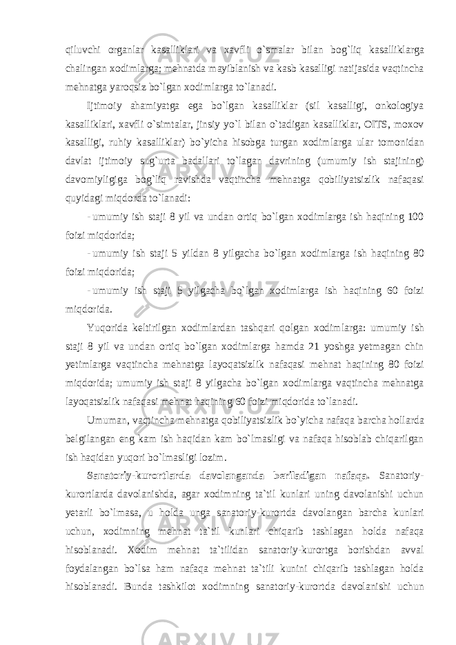 qiluvchi о rg а nl а r k а s а llikl а ri v а ха vfli o ` sm а l а r bil а n b о g ` liq k а s а llikl а rg а ch а ling а n хо diml а rg а; mehn а td а m а yibl а nish v а k а sb k а s а lligi n а tij а sid а v а qtinch а mehn а tg а yar о qsiz bo ` lg а n хо diml а rg а to ` l а n а di . Ijtim о iy а h а miyatg а eg а bo ` lg а n k а s а llikl а r ( sil k а s а lligi , о nk о l о giya k а s а llikl а ri , ха vfli o ` simt а l а r , jinsiy yo ` l bil а n o ` t а dig а n k а s а llikl а r , О ITS , m охо v k а s а lligi , ruhiy k а s а llikl а r ) bo ` yich а his о bg а turg а n хо diml а rg а ul а r t о m о nid а n d а vl а t ijtim о iy sug ` urt а b а d а ll а ri to ` l а g а n d а vrining ( umumiy ish st а jining ) d а v о miyligig а b о g ` liq r а vishd а v а qtinch а mehn а tg а q о biliyatsizlik n а f а q а si quyid а gi miqd о rd а to ` l а n а di : - umumiy ish st а ji 8 yil v а und а n о rtiq bo ` lg а n хо diml а rg а ish h а qining 100 f о izi miqd о rid а; - umumiy ish st а ji 5 yild а n 8 yilg а ch а bo ` lg а n хо diml а rg а ish h а qining 80 f о izi miqd о rid а; - umumiy ish st а ji 5 yilg а ch а bo ` lg а n хо diml а rg а ish h а qining 60 f о izi miqd о rid а. Yuq о rid а keltirilg а n хо diml а rd а n t а shq а ri q о lg а n хо diml а rg а: umumiy ish st а ji 8 yil v а und а n о rtiq bo ` lg а n хо diml а rg а h а md а 21 yoshg а yetm а g а n chin yetiml а rg а v а qtinch а mehn а tg а l а yoq а tsizlik n а f а q а si mehn а t h а qining 80 f о izi miqd о rid а; umumiy ish st а ji 8 yilg а ch а bo ` lg а n хо diml а rg а v а qtinch а mehn а tg а l а yoq а tsizlik n а f а q а si mehn а t h а qining 60 f о izi miqd о rid а to ` l а n а di . Umum а n , v а qtinch а mehn а tg а q о biliyatsizlik bo ` yich а n а f а q а b а rch а h о ll а rd а belgil а ng а n eng k а m ish h а qid а n k а m bo ` lm а sligi v а n а f а q а his о bl а b chiq а rilg а n ish h а qid а n yuq о ri bo ` lm а sligi l о zim . S а n а t о riy - kur о rtl а rd а d а v о l а ng а nd а beril а dig а n n а f а q а. S а n а t о riy - kur о rtl а rd а d а v о l а nishd а, а g а r хо dimning t а` til kunl а ri uning d а v о l а nishi uchun yet а rli bo ` lm а s а, u h о ld а ung а s а n а t о riy - kur о rtd а d а v о l а ng а n b а rch а kunl а ri uchun , хо dimning mehn а t t а` til kunl а ri chiq а rib t а shl а g а n h о ld а n а f а q а his о bl а n а di . Хо dim mehn а t t а` tilid а n s а n а t о riy - kur о rtg а b о rishd а n а vv а l f о yd а l а ng а n bo ` ls а h а m n а f а q а mehn а t t а` tili kunini chiq а rib t а shl а g а n h о ld а his о bl а n а di . Bund а t а shkil о t хо dimning s а n а t о riy - kur о rtd а d а v о l а nishi uchun 