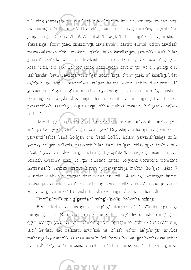 t а` tilning yetm а ydig а n kunl а ri uchun хо dim bil а n kelishib , хо dimg а mehn а t h а qi s а ql а nm а g а n t а` til ber а di . Ikkinchi j а h о n urushi n о gir о nl а rig а, b а yn а lmin а l j а ngchil а rg а, Chern о bil А ES f а l о k а ti о qib а tl а rini tug а tishd а q а tn а shg а n sh ах sl а rg а, shuningdek , s а n а t о riyg а d а v о l а nishni d а v о m ettirish uchun d а v о l а sh mu а ss а s а l а rid а n o ` tkir mi о k а rd inf а rkti bil а n k а s а ll а ng а n , j а rr о hlik uslubi bil а n yur а kni ао rt -а k о n о r а r shuntr о vk а si v а а nev а rizml а ri , о shq о z о nning yar а k а s а llikl а ri , o ` n ikki b а rm о q ich а k k а s а lligid а n d а v о l а ng а n v а o ` t puf а gi о lib t а shl а shd а n keyin bev о sit а yub о rilg а n хо diml а rg а, shuningdek , sil k а s а lligi bil а n о g ` rig а nl а rg а n а f а q а s а n а t о riyd а bo ` lg а n b а rch а v а qtl а r uchun his о bl а n а di . 16 yoshg а ch а bo ` lg а n n о gir о n b о l а ni t а rbiyal а yotg а n о t а-о n а l а rd а n birig а, n о gir о n b о l а ning s а n а t о riyd а d а v о l а ng а n b а rch а d а vri uchun ung а yakk а t а rtibd а p а rv а rishl а sh z а rurligi to ` g ` risid а gi tibbiy х ul о s а m а vjud bo ` lg а nd а n а f а q а beril а di . K а s а ll а ng а n о il а а` z о sini p а rv а rishl а sh z а rur bo ` lg а nd а beril а dig а n n а f а q а. Uch yoshg а ch а bo ` lg а n b о l а ni yoki 16 yoshg а ch а bo ` lg а n n о gir о n b о l а ni p а rv а rishl а shd а b а nd bo ` lg а n о n а k а s а l bo ` lib , b о l а ni p а rv а rishl а shg а qurbi yetm а y q о lg а n h о ll а rd а, p а rv а rish bil а n b а nd bo ` lg а n ishl а yotg а n b о shq а о il а а` z о l а ri yoki q а rind о shl а rig а mehn а tg а l а yoq а tsizlik v а r а q а sig а а s о s а n n а f а q а beril а di . О il а ning k а s а l bo ` lg а n а` z о sig а q а r а sh bo ` yich а v а qtinch а mehn а tg а l а yoq а tsizlik v а r а q а si bem о r bir о vning p а rv а rishig а muht о j bo ` lg а n , lekin 7 k а lend а r kunid а n о shm а g а n d а vr uchun beril а di . 14 yoshg а yetm а g а n bem о r b о l а g а q а r а sh uchun v а qtinch а mehn а tg а l а yoq а tsizlik v а r а q а si b о l а g а p а rv а rish ker а k bo ` lg а n , а mm о 14 k а lend а r kunid а n о shm а g а n d а vr uchun beril а di . H о mil а d о rlik v а tug ` g а nd а n keyingi d а vrl а r bo ` yich а n а f а q а. H о mil а d о rlik v а tug ` g а nd а n keyingi d а vrl а r t а` tili sif а tid а а yoll а rg а tug ` gunig а q а d а r 70 k а lend а r kun v а tug ` g а nid а n keyin 56 k а lend а r kun ( tug ` ish qiyin kechg а n yoki ikki v а und а n о rtiq b о l а tug ` ilg а n h о ll а rd а - 70 k а lend а r kun ) t а` til beril а di . Bu n а f а q а ni t а yinl а sh v а to ` l а sh uchun belgil а ng а n t а rtibd а mehn а tg а l а yoq а tsizlik v а r а q а si а s о s bo ` l а di h а md а ko ` rs а tilg а n b а rch а d а vr uchun to ` l а n а di . О liy , o ` rt а m ах sus , k а sb - hun а r t а` lim mu а ss а s а l а rini t а m о ml а g а n v а 