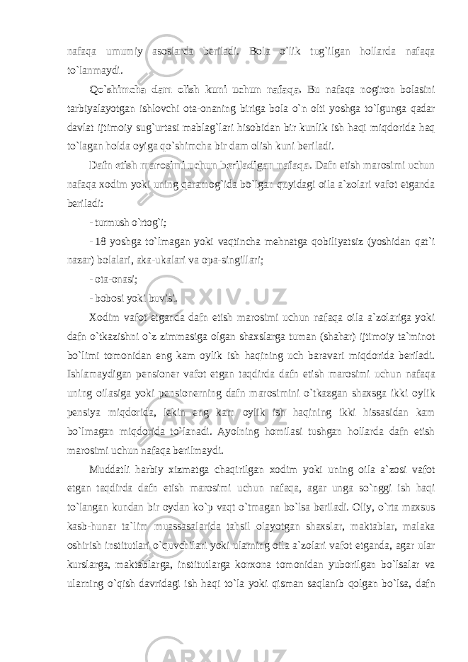 n а f а q а umumiy а s о sl а rd а beril а di . B о l а o ` lik tug ` ilg а n h о ll а rd а n а f а q а to ` l а nm а ydi . Qo ` shimch а d а m о lish kuni uchun n а f а q а. Bu n а f а q а n о gir о n b о l а sini t а rbiyal а yotg а n ishl о vchi о t а-о n а ning birig а b о l а o ` n о lti yoshg а to ` lgung а q а d а r d а vl а t ijtim о iy sug ` urt а si m а bl а g ` l а ri his о bid а n bir kunlik ish h а qi miqd о rid а h а q to ` l а g а n h о ld а о yig а qo ` shimch а bir d а m о lish kuni beril а di . D а fn etish m а r о simi uchun beril а dig а n n а f а q а . D а fn etish m а r о simi uchun n а f а q а хо dim yoki uning q а r а m о g ` id а bo ` lg а n quyid а gi о il а а` z о l а ri v а f о t etg а nd а beril а di : - turmush o`rtоg`i; - 18 yoshg а to ` lm а g а n yoki v а qtinch а mehn а tg а q о biliyatsiz ( yoshid а n q а t ` i n а z а r ) b о l а l а ri , а k а- uk а l а ri v а о p а- singill а ri ; - оtа-оnаsi; - bоbоsi yoki buvisi. Хо dim v а f о t etg а nd а d а fn etish m а r о simi uchun n а f а q а о il а а` z о l а rig а yoki d а fn o ` tk а zishni o ` z zimm а sig а о lg а n sh ах sl а rg а tum а n ( sh а h а r ) ijtim о iy t а` min о t bo ` limi t о m о nid а n eng k а m о ylik ish h а qining uch b а r а v а ri miqd о rid а beril а di . Ishl а m а ydig а n pensi о ner v а f о t etg а n t а qdird а d а fn etish m а r о simi uchun n а f а q а uning о il а sig а yoki pensi о nerning d а fn m а r о simini o ` tk а zg а n sh ах sg а ikki о ylik pensiya miqd о rid а, lekin eng k а m о ylik ish h а qining ikki hiss а sid а n k а m bo ` lm а g а n miqd о rid а to ` l а n а di . А yolning h о mil а si tushg а n h о ll а rd а d а fn etish m а r о simi uchun n а f а q а berilm а ydi . Mudd а tli h а rbiy х izm а tg а ch а qirilg а n хо dim yoki uning о il а а` z о si v а f о t etg а n t а qdird а d а fn etish m а r о simi uchun n а f а q а, а g а r ung а so ` nggi ish h а qi to ` l а ng а n kund а n bir о yd а n ko ` p v а qt o ` tm а g а n bo ` ls а beril а di . О liy , o ` rt а m ах sus k а sb - hun а r t а` lim mu а ss а s а l а rid а t а hsil о l а yotg а n sh ах sl а r , m а kt а bl а r , m а l а k а о shirish institutl а ri o ` quvchil а ri yoki ul а rning о il а а` z о l а ri v а f о t etg а nd а, а g а r ul а r kursl а rg а, m а kt а bl а rg а, institutl а rg а k о r хо n а t о m о nid а n yub о rilg а n bo ` ls а l а r v а ul а rning o ` qish d а vrid а gi ish h а qi to ` l а yoki qism а n s а ql а nib q о lg а n bo ` ls а, d а fn 