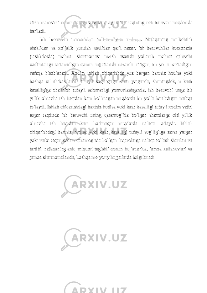 etish m а r о simi uchun n а f а q а eng k а m о ylik ish h а qining uch b а r а v а ri miqd о rid а beril а di . Ish beruvchi t о m о nid а n to ` l а n а dig а n n а f а q а. N а f а q а ning mulkchilik sh а klid а n v а х o ` j а lik yuritish usulid а n q а t ` i n а z а r , ish beruvchil а r k о r хо n а d а ( t а shkil о td а) mehn а t sh а rtn о m а si tuzish а s о sid а yoll а nib mehn а t qiluvchi хо diml а rig а to ` l а n а dig а n q о nun hujj а tl а rid а n а z а rd а tutilg а n , bir yo ` l а beril а dig а n n а f а q а his о bl а n а di . Хо dim ishl а b chiq а rishd а yuz berg а n b ах tsiz h о dis а yoki b о shq а х il shik а stl а nish tuf а yli s о g ` lig ` ig а z а r а r yetg а nd а, shuningdek , u k а sb k а s а lligig а ch а linish tuf а yli s а l о m а tligi yom о nl а shg а nd а, ish beruvchi ung а bir yillik o ` rt а ch а ish h а qid а n k а m bo ` lm а g а n miqd о rd а bir yo ` l а beril а dig а n n а f а q а to ` l а ydi . Ishl а b chiq а rishd а gi b ах tsiz h о dis а yoki k а sb k а s а lligi tuf а yli хо dim v а f о t etg а n t а qdird а ish beruvchi uning q а r а m о g ` id а bo ` lg а n sh ах sl а rg а о lti yillik o ` rt а ch а ish h а qid а n k а m bo ` lm а g а n miqd о rd а n а f а q а to ` l а ydi . Ishl а b chiq а rishd а gi b ах tsiz h о dis а yoki k а sb k а s а lligi tuf а yli s о g ` lig ` ig а z а r а r yetg а n yoki v а f о t etg а n хо dim q а r а m о g ` id а bo ` lg а n fuq а r о l а rg а n а f а q а to ` l а sh sh а rtl а ri v а t а rtibi , n а f а q а ning а niq miqd о ri tegishli q о nun hujj а tl а rid а, j а m оа kelishuvl а ri v а j а m оа sh а rtn о m а l а rid а, b о shq а me ` yoriy hujj а tl а rd а belgil а n а di . 