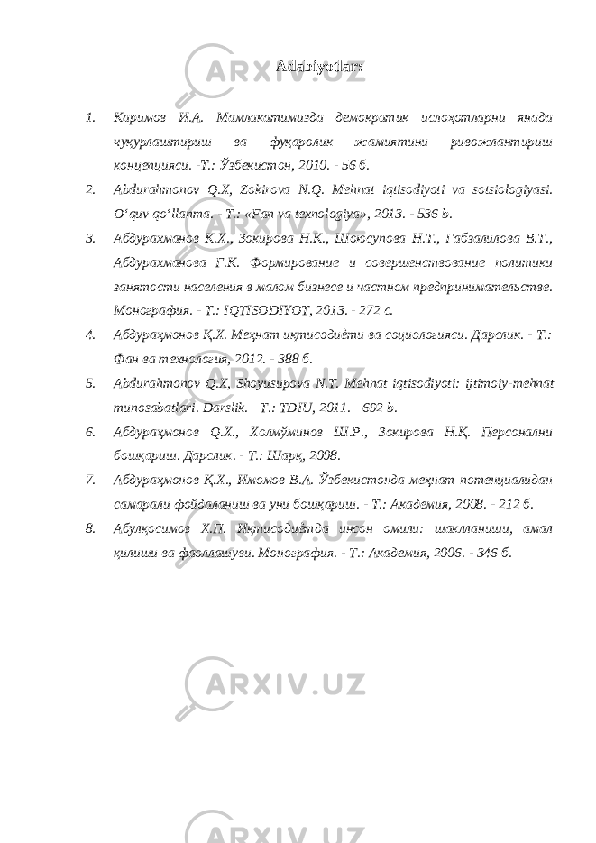 Adabiyotlar: 1. Каримов И.А. Мамлакатимизда демократик ислоҳотларни янада чуқурлаштириш ва фуқаролик жамиятини ривожлантириш концепцияси. -Т.: Ўзбекистон, 2010. - 56 б. 2. Abdurahmonov Q . X , Zokirova N . Q . Mehnat iqtisodiyoti va sotsiologiyasi . O‘quv qo‘llanma. - T.: «Fan va texnologiya», 2013. - 536 b. 3. Абдурахманов К.Х., Зокирова Н.К., Шоюсупова Н.Т., Габзалилова В.Т., Абдурахманова Г.К. Формирование и совершенствование политики занятости населения в малом бизнесе и частном предпринимательстве. Монография. - Т.: IQTISODIYOT, 2013. - 272 с. 4. Абдураҳмонов Қ.Х. Меҳнат иқтисодиѐти ва социологияси. Дарслик. - Т.: Фан ва технология, 2012. - 388 б. 5. Abdurahmonov Q . X , Shoyusupova N . T . Mehnat iqtisodiyoti : ijtimoiy - mehnat munosabatlari . Darslik. - Т.: TDIU, 2011. - 692 b. 6. Абдураҳмонов Q .Х., Холмўминов Ш.Р., Зокирова Н.Қ. Персонални бошқариш. Дарслик. - Т.: Шарқ, 2008. 7. Абдураҳмонов Қ.Х., Имомов В.А. Ўзбекистонда меҳнат потенциалидан самарали фойдаланиш ва уни бошқариш. - Т.: Академия, 2008. - 212 б. 8. Абулқосимов Х.П. Иқтисодиѐтда инсон омили: шаклланиши, амал қилиши ва фаоллашуви. Монография. - Т.: Академия, 2006. - 346 б. 