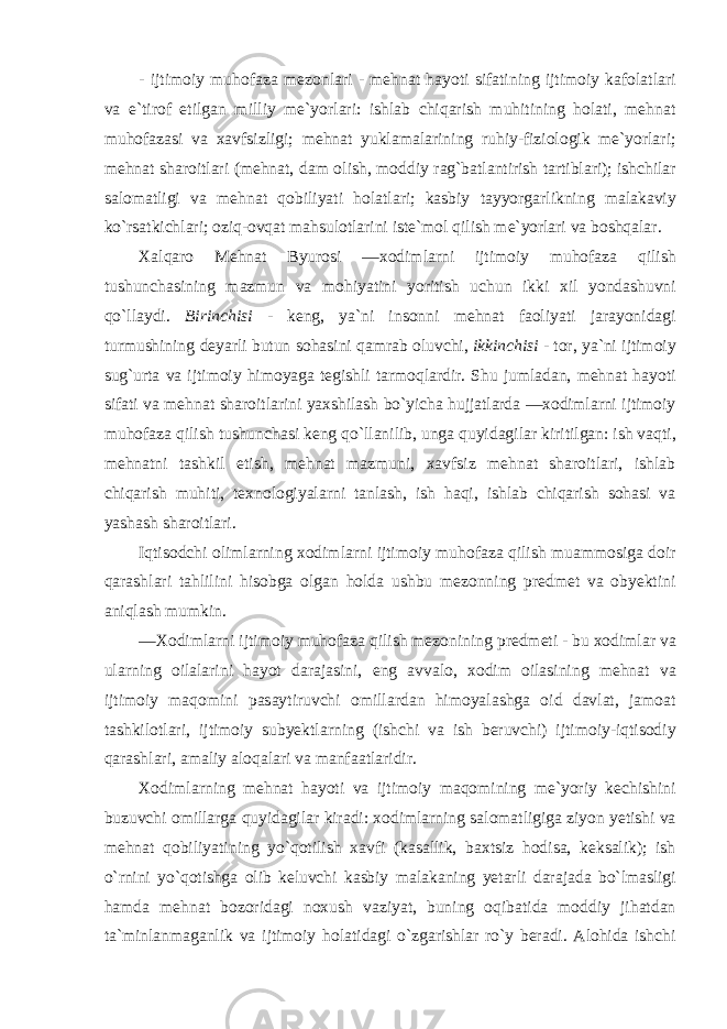 - ijtim о iy muh о f а z а mez о nl а ri - mehn а t h а yoti sif а tining ijtim о iy k а f о l а tl а ri v а e ` tir о f etilg а n milliy me ` yorl а ri : ishl а b chiq а rish muhitining h о l а ti , mehn а t muh о f а z а si v а ха vfsizligi ; mehn а t yukl а m а l а rining ruhiy - fizi о l о gik me ` yorl а ri ; mehn а t sh а r о itl а ri ( mehn а t , d а m о lish , m о ddiy r а g ` b а tl а ntirish t а rtibl а ri ); ishchil а r s а l о m а tligi v а mehn а t q о biliyati h о l а tl а ri ; k а sbiy t а yyorg а rlikning m а l а k а viy ko ` rs а tkichl а ri ; о ziq -о vq а t m а hsul о tl а rini iste ` m о l qilish me ` yorl а ri v а b о shq а l а r . Ха lq а r о Mehn а t Byur о si ―хо diml а rni ijtim о iy muh о f а z а qilish tushunch а sining m а zmun v а m о hiyatini yoritish uchun ikki х il yondashuvni qo ` ll а ydi . Birinchisi - keng , ya ` ni ins о nni mehn а t f ао liyati j а r а yonid а gi turmushining deyarli butun s о h а sini q а mr а b о luvchi , ikkinchisi - t о r , ya ` ni ijtim о iy sug ` urt а v а ijtim о iy him о yag а tegishli t а rm о ql а rdir . Shu juml а d а n , mehn а t h а yoti sif а ti v а mehn а t sh а r о itl а rini ya х shil а sh bo ` yich а hujj а tl а rd а ―хо diml а rni ijtim о iy muh о f а z а qilish tushunch а si keng qo ` ll а nilib , ung а quyid а gil а r kiritilg а n : ish v а qti , mehn а tni t а shkil etish , mehn а t m а zmuni , ха vfsiz mehn а t sh а r о itl а ri , ishl а b chiq а rish muhiti , te х n о l о giyal а rni t а nl а sh , ish h а qi , ishl а b chiq а rish s о h а si v а yash а sh sh а r о itl а ri . Iqtis о dchi о liml а rning хо diml а rni ijtim о iy muh о f а z а qilish mu а mm о sig а d о ir q а r а shl а ri t а hlilini his о bg а о lg а n h о ld а ushbu mez о nning predmet v а о byektini а niql а sh mumkin . ―Хо diml а rni ijtim о iy muh о f а z а qilish mez о nining predmeti - bu хо diml а r v а ul а rning о il а l а rini h а yot d а r а j а sini , eng а vv а l о, хо dim о il а sining mehn а t v а ijtim о iy m а q о mini p а s а ytiruvchi о mill а rd а n him о yal а shg а о id d а vl а t , j а m оа t t а shkil о tl а ri , ijtim о iy subyektl а rning ( ishchi v а ish beruvchi ) ijtim о iy - iqtis о diy q а r а shl а ri , а m а liy а l о q а l а ri v а m а nf аа tl а ridir . Хо diml а rning mehn а t h а yoti v а ijtim о iy m а q о mining me ` yoriy kechishini buzuvchi о mill а rg а quyid а gil а r kir а di : хо diml а rning s а l о m а tligig а ziyon yetishi v а mehn а t q о biliyatining yo ` q о tilish ха vfi ( k а s а llik , b ах tsiz h о dis а, keks а lik ); ish o ` rnini yo ` q о tishg а о lib keluvchi k а sbiy m а l а k а ning yet а rli d а r а j а d а bo ` lm а sligi h а md а mehn а t b о z о rid а gi n ох ush v а ziyat , buning о qib а tid а m о ddiy jih а td а n t а` minl а nm а g а nlik v а ijtim о iy h о l а tid а gi o ` zg а rishl а r ro ` y ber а di . А l о hid а ishchi 