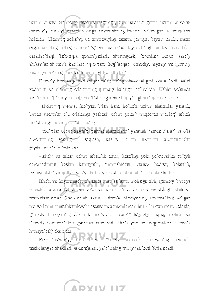 uchun bu ха vf ehtim о liy - t а s о difiy tusg а eg а, lekin ishchil а r guruhi uchun bu хо lis - о mm а viy nuqt а yi n а z а rd а n о rtg а q а yt а rishning imk о ni bo ` lm а g а n v а muq а rr а r h о l а tdir . Ul а rning хо lisligi v а о mm а viyligi а s о sini j а miyat h а yoti t а rtibi , ins о n о rg а nizmining uning s а l о m а tligi v а mehn а tg а l а yoq а tliligi nuqt а yi n а z а rid а n q а r а lishid а gi fizi о l о gik q о nuniyatl а ri , shuningdek , ishchil а r uchun k а sbiy shik а stl а nish ха vfi k а bil а rning o ` z а r о b о g ` l а ng а n iqtis о diy , siyosiy v а ijtim о iy х ususiyatl а rining mur а kk а b m а jmuyi t а shkil et а di . Ijtim о iy him о yag а beril а dig а n t а` rif uning о byektivligini а ks ettir а di , ya ` ni хо diml а r v а ul а rning о il а l а rining ijtim о iy h о l а tig а t аа lluqlidir . Ushbu yo ` sind а хо diml а rni ijtim о iy muh о f а z а qilishning о byekti quyid а gil а rni q а mr а b о l а di : - а h о lining mehn а t f ао liyati bil а n b а nd bo ` lishi uchun sh а r о itl а r yar а tib , bund а хо diml а r o ` z о il а l а rig а yash а sh uchun yet а rli miqd о rd а m а bl а g ` ishl а b t о pishl а rig а imk о n bo ` lishi l о zim ; - хо diml а r uchun ха vfsiz mehn а t sh а r о itl а rini yar а tish h а md а o ` zl а ri v а о il а а` z о l а rining s о g ` lig ` ini s а ql а sh , k а sbiy t а` lim tiziml а ri х izm а tl а rid а n f о yd а l а nishini t а` minl а sh ; - ishchi v а о il а si uchun ishsizlik d а vri , k а s а lligi yoki yo ` q о tishl а r tuf а yli d а r о m а dining keskin k а m а yishi , turmushid а gi b ах tsiz h о dis а, keks а lik , b о quvchisini yo ` q о tishi v а ziyatl а rid а yash а sh minimumini t а` minl а b berish . Ishchi v а buyurtm а chi o ` rt а sid а m а nf аа tl а rini in о b а tg а о lib , ijtim о iy him о ya s о h а sid а o ` z а r о kelishuvg а erishish uchun bir q а t о r m о s r а vishd а gi uslub v а me ха nizml а rd а n f о yd а l а nish z а rur . Ijtim о iy him о yaning umume ` tir о f etilg а n me ` yorl а rini must а hk а ml о vchi а s о siy me ха nizml а rd а n biri - bu q о nundir . О d а td а, ijtim о iy him о yaning d а stl а bki me ` yorl а ri k о nstitutsiyaviy huquq , mehn а t v а ijtim о iy q о nunchilikd а ( pensiya t а` min о ti , tibbiy yord а m , n о gir о nl а rni ijtim о iy him о yal а sh ) а ks et а di . K о nstitusiyaviy , mehn а t v а ijtim о iy huquqd а him о yaning q о nund а t а sdiql а ng а n sh а kll а ri v а d а r а j а l а ri , ya ` ni uning milliy t а rtib о ti if о d а l а n а di . 