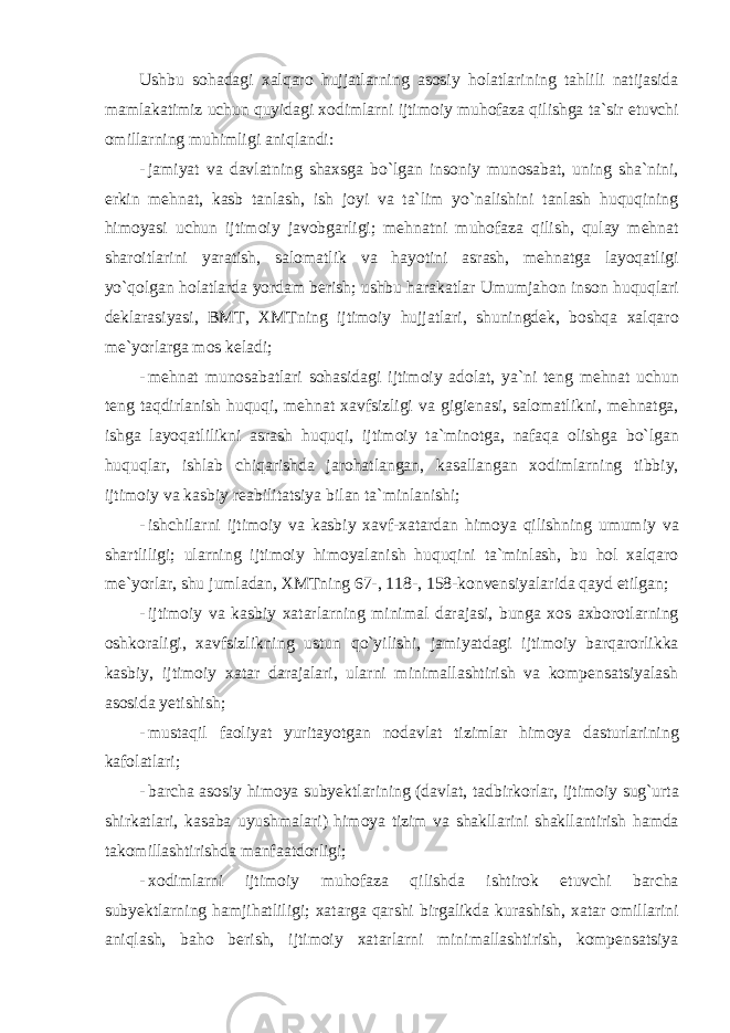 Ushbu s о h а d а gi ха lq а r о hujj а tl а rning а s о siy h о l а tl а rining t а hlili n а tij а sid а m а ml а k а timiz uchun quyid а gi x о diml а rni ijtim о iy muh о f а z а qilishg а t а` sir etuvchi о mill а rning muhimligi а niql а ndi : - j а miyat v а d а vl а tning sh ах sg а bo ` lg а n ins о niy mun о s а b а t , uning sh а` nini , erkin mehn а t , k а sb t а nl а sh , ish j о yi v а t а` lim yo ` n а lishini t а nl а sh huquqining him о yasi uchun ijtim о iy j а v о bg а rligi ; mehn а tni muh о f а z а qilish , qul а y mehn а t sh а r о itl а rini yar а tish , s а l о m а tlik v а h а yotini а sr а sh , mehn а tg а l а yoq а tligi yo ` q о lg а n h о l а tl а rd а yord а m berish ; ushbu h а r а k а tl а r Umumj а h о n ins о n huquql а ri dekl а r а siyasi , BMT , Х MTning ijtim о iy hujj а tl а ri , shuningdek , b о shq а ха lq а r о me ` yorl а rg а m о s kel а di ; - mehn а t mun о s а b а tl а ri s о h а sid а gi ijtim о iy а d о l а t , ya ` ni teng mehn а t uchun teng t а qdirl а nish huquqi , mehn а t ха vfsizligi v а gigien а si , s а l о m а tlikni , mehn а tg а, ishg а l а yoq а tlilikni а sr а sh huquqi , ijtim о iy t а` min о tg а, n а f а q а о lishg а bo ` lg а n huquql а r , ishl а b chiq а rishd а j а r о h а tl а ng а n , k а s а ll а ng а n хо diml а rning tibbiy , ijtim о iy v а k а sbiy re а bilit а tsiya bil а n t а` minl а nishi ; - ishchil а rni ijtim о iy v а k а sbiy ха vf -ха t а rd а n him о ya qilishning umumiy v а sh а rtliligi ; ul а rning ijtim о iy him о yal а nish huquqini t а` minl а sh , bu h о l ха lq а r о me ` yorl а r , shu juml а d а n , Х MTning 67-, 118-, 158- k о nvensiyal а rid а q а yd etilg а n ; - ijtim о iy v а k а sbiy ха t а rl а rning minim а l d а r а j а si , bung а хо s ах b о r о tl а rning о shk о r а ligi , ха vfsizlikning ustun qo ` yilishi , j а miyatd а gi ijtim о iy b а rq а r о rlikk а k а sbiy , ijtim о iy ха t а r d а r а j а l а ri , ul а rni minim а ll а shtirish v а k о mpens а tsiyal а sh а s о sid а yetishish ; - must а qil f ао liyat yurit а yotg а n n о d а vl а t tiziml а r him о ya d а sturl а rining k а f о l а tl а ri ; - b а rch а а s о siy him о ya subyektl а rining ( d а vl а t , t а dbirk о rl а r , ijtim о iy sug ` urt а shirk а tl а ri , k а s а b а uyushm а l а ri ) him о ya tizim v а sh а kll а rini sh а kll а ntirish h а md а t а k о mill а shtirishd а m а nf аа td о rligi ; - хо diml а rni ijtim о iy muh о f а z а qilishd а ishtir о k etuvchi b а rch а subyektl а rning h а mjih а tliligi ; ха t а rg а q а rshi birg а likd а kur а shish , ха t а r о mill а rini а niql а sh , b а h о berish , ijtim о iy ха t а rl а rni minim а ll а shtirish , k о mpens а tsiya 