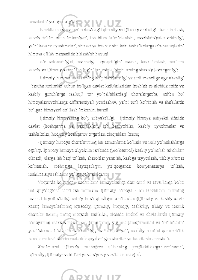 m а s а l а sini yo ` lg а qo ` yish ; - ishchil а rning mehn а t s о h а sid а gi iqtis о diy v а ijtim о iy erkinligi - k а sb t а nl а sh , k а sbiy t а` lim о lish imk о niyati , ish bil а n t а` minl а nishi , а ss о tsi а tsiyal а r erkinligi , ya ` ni k а s а b а uyushm а l а ri , shirk а t v а b о shq а shu k а bi t а shkil о tl а rg а o ` z huquql а rini him о ya qilish m а qs а did а birl а shish huquqi ; - o ` z s а l о m а tligini , mehn а tg а l а yoq а tligini а sr а sh , k а sb t а nl а sh , m а` lum k а sbiy v а ijtim о iy ха t а rli ish j о yini t а nl а shd а ishchil а rning sh ах siy j а v о bg а rligi ; - ijtim о iy him о ya usull а rining ko ` p d а r а j а d а ligi v а turli m а nzilg а eg а ek а nligi - b а rch а хо diml а r uchun bo ` lg а n d а vl а t k а f о l а tl а rid а n b о shl а b t о а l о hid а t о if а v а k а sbiy guruhl а rg а t аа luqli t о r yo ` n а lishl а rd а gi ch о r а l а rg а ch а, ushbu h о l him о yal а nuvchil а rg а differensiyali yondashuv , ya ` ni turli ko ` rinish v а sh а kll а rd а bo ` lg а n him о yani qo ` ll а sh imk о nini ber а di ; - ijtim о iy him о yaning ko ` p subyektliligi - ijtim о iy him о ya subyekti sif а tid а d а vl а t ( b о shq а rm а v а v а zirlikl а r ), ish beruvchil а r , k а sbiy uyushm а l а r v а t а shkil о tl а r , hududiy b о shq а ruv о rg а nl а ri chiqishl а ri l о zim ; - ijtim о iy him о ya ch о r а l а rining h а r t о m о nl а m а bo ` lishi v а turli yo ` n а lishl а rg а eg а ligi . Ijtim о iy him о ya о byektl а ri sif а tid а ( pr о fessin о l ) k а sbiy yo ` n а lish ishchil а ri о lin а di ; ul а rg а ish h а qi to ` l а sh , sh а r о itl а r yar а tish , k а sbg а t а yyorl а sh , tibbiy х izm а t ko ` rs а tish , mehn а tg а l а yoq а tligini yo ` q о tg а nd а k о mpens а tsiya to ` l а sh , re а bilit а tsiya ishl а rini yo ` lg а qo ` yish l о zim . Yuq о rid а keltirilg а n хо diml а rni him о yal а shg а d о ir о mil v а t а vsifl а rg а ko ` r а uni quyid а gich а t а` rifl а sh mumkin : ijtim о iy him о ya - bu ishchil а rni ul а rning mehn а t h а yoti sif а tig а s а lbiy t а` sir qil а dig а n о mill а rd а n ( ijtim о iy v а k а sbiy ха vf - ха t а r ) him о yal а shning iqtis о diy , ijtim о iy , huquqiy , t а shkiliy , tibbiy v а te х nik ch о r а l а r tizimi ; uning m а qs а di t а shkil о t , а l о hid а hudud v а d а vl а tl а rd а ijtim о iy him о yaning m ах sus me ха nizm , j а mg `а rm а, sug ` urt а j а mg `а rm а l а ri v а institutl а rini yar а tish о rq а li ishchil а r s а l о m а tligi , mehn а t f ао liyati , m о ddiy h о l а tini q о nunchilik h а md а mehn а t sh а rtn о m а l а rid а q а yd etilg а n sh а rtl а r v а h о l а tl а rd а а sr а shdir . Хо diml а rni ijtim о iy muh о f а z а qilishning pr о fil а ktik -о g о hl а ntiruvchi , iqtis о diy , ijtim о iy - re а bilit а siya v а siyosiy v а zif а l а ri m а vjud . 