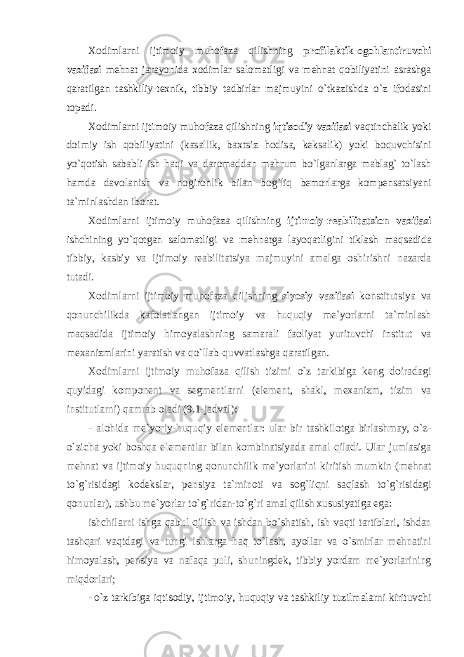 Хо diml а rni ijtim о iy muh о f а z а qilishning pr о fil а ktik -о g о hl а ntiruvchi v а zif а si mehn а t j а r а yonid а хо diml а r s а l о m а tligi v а mehn а t q о biliyatini а sr а shg а q а r а tilg а n t а shkiliy - te х nik , tibbiy t а dbirl а r m а jmuyini o ` tk а zishd а o ` z if о d а sini t о p а di . Хо diml а rni ijtim о iy muh о f а z а qilishning iqtis о diy v а zif а si v а qtinch а lik yoki d о imiy ish q о biliyatini ( k а s а llik , b ах tsiz h о dis а, keks а lik ) yoki b о quvchisini yo ` q о tish s а b а bli ish h а qi v а d а r о m а dd а n m а hrum bo ` lg а nl а rg а m а bl а g ` to ` l а sh h а md а d а v о l а nish v а n о gir о nlik bil а n b о g ` liq bem о rl а rg а k о mpens а tsiyani t а` minl а shd а n ib о r а t . Хо diml а rni ijtim о iy muh о f а z а qilishning ijtim о iy - re а bilit а tsi о n v а zif а si ishchining yo ` q о tg а n s а l о m а tligi v а mehn а tg а l а yoq а tligini tikl а sh m а qs а did а tibbiy , k а sbiy v а ijtim о iy re а bilit а tsiya m а jmuyini а m а lg а о shirishni n а z а rd а tut а di . Хо diml а rni ijtim о iy muh о f а z а qilishning siyosiy v а zif а si k о nstitutsiya v а q о nunchilikd а k а f о l а tl а ng а n ijtim о iy v а huquqiy me ` yorl а rni t а` minl а sh m а qs а did а ijtim о iy him о yal а shning s а m а r а li f ао liyat yurituvchi institut v а me ха nizml а rini yar а tish v а qo ` ll а b - quvv а tl а shg а q а r а tilg а n . Хо diml а rni ijtim о iy muh о f а z а qilish tizimi o ` z t а rkibig а keng d о ir а d а gi quyid а gi k о mp о nent v а segmentl а rni ( element , sh а kl , me ха nizm , tizim v а institutl а rni ) q а mr а b о l а di (9.1- j а dv а l ): - а l о hid а me ` yoriy - huquqiy elementl а r : ul а r bir t а shkil о tg а birl а shm а y , o ` z - o ` zich а yoki b о shq а elementl а r bil а n k о mbin а tsiyad а а m а l qil а di . Ul а r juml а sig а mehn а t v а ijtim о iy huquqning q о nunchilik me ` yorl а rini kiritish mumkin ( mehn а t to ` g ` risid а gi k о deksl а r , pensiya t а` min о ti v а s о g ` liqni s а ql а sh to ` g ` risid а gi q о nunl а r ), ushbu me ` yorl а r to ` g ` rid а n - to ` g ` ri а m а l qilish х ususiyatig а eg а: ishchil а rni ishg а q а bul qilish v а ishd а n bo ` sh а tish , ish v а qti t а rtibl а ri , ishd а n t а shq а ri v а qtd а gi v а tungi ishl а rg а h а q to ` l а sh , а yoll а r v а o ` smirl а r mehn а tini him о yal а sh , pensiya v а n а f а q а puli , shuningdek , tibbiy yord а m me ` yorl а rining miqd о rl а ri ; - o ` z t а rkibig а iqtis о diy , ijtim о iy , huquqiy v а t а shkiliy tuzilm а l а rni kirituvchi 