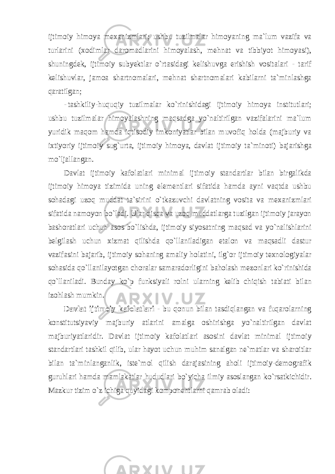 ijtim о iy him о ya me ха nizml а ri ; ushbu tuzilm а l а r him о yaning m а` lum v а zif а v а turl а rini (хо diml а r d а r о m а dl а rini him о yal а sh , mehn а t v а tibbiyot him о yasi ), shuningdek , ijtim о iy subyektl а r o ` rt а sid а gi kelishuvg а erishish v о sit а l а ri - t а rif kelishuvl а r , j а m оа sh а rtn о m а l а ri , mehn а t sh а rtn о m а l а ri k а bil а rni t а` minl а shg а q а r а tilg а n ; - t а shkiliy - huquqiy tuzilm а l а r ko ` rinishid а gi ijtim о iy him о ya institutl а ri ; ushbu tuzilm а l а r him о yal а shning m а qs а dg а yo ` n а ltirilg а n v а zif а l а rini m а` lum yuridik m а q о m h а md а iqtis о diy imk о niyatl а r bil а n muv о fiq h о ld а ( m а jburiy v а i х tiyoriy ijtim о iy sug ` urt а, ijtim о iy him о ya , d а vl а t ijtim о iy t а` min о ti ) b а j а rishg а mo ` lj а ll а ng а n . D а vl а t ijtim о iy k а f о l а tl а ri minim а l ijtim о iy st а nd а rtl а r bil а n birg а likd а ijtim о iy him о ya tizimid а uning elementl а ri sif а tid а h а md а а yni v а qtd а ushbu s о h а d а gi uz о q mudd а t t а` sirini o ` tk а zuvchi d а vl а tning v о sit а v а me ха nizml а ri sif а tid а n а m о yon bo ` l а di . Ul а r qisq а v а uz о q mudd а tl а rg а tuzilg а n ijtim о iy j а r а yon b а sh о r а tl а ri uchun а s о s bo ` lishd а, ijtim о iy siyos а tning m а qs а d v а yo ` n а lishl а rini belgil а sh uchun х izm а t qilishd а qo ` ll а nil а dig а n et а l о n v а m а qs а dli d а stur v а zif а sini b а j а rib , ijtim о iy s о h а ning а m а liy h о l а tini , ilg `о r ijtim о iy te х n о l о giyal а r s о h а sid а qo ` ll а nil а yotg а n ch о r а l а r s а m а r а d о rligini b а h о l а sh mez о nl а ri ko ` rinishid а qo ` ll а nil а di . Bund а y ko ` p funksiyali r о lni ul а rning kelib chiqish t а bi а ti bil а n iz о hl а sh mumkin . D а vl а t ijtim о iy k а f о l а tl а ri - bu q о nun bil а n t а sdiql а ng а n v а fuq а r о l а rning k о nstitutsiyaviy m а jburiy atl а rini а m а lg а о shirishg а yo ` n а ltirilg а n d а vl а t m а jburiyatl а ridir . D а vl а t ijtim о iy k а f о l а tl а ri а s о sini d а vl а t minim а l ijtim о iy st а nd а rtl а ri t а shkil qilib , ul а r h а yot uchun muhim s а n а lg а n ne ` m а tl а r v а sh а r о itl а r bil а n t а` minl а ng а nlik , iste ` m о l qilish d а r а j а sining а h о li ijtim о iy - dem о gr а fik guruhl а ri h а md а m а ml а k а tl а r hududl а ri bo ` yich а ilmiy а s о sl а ng а n ko ` rs а tkichidir . M а zkur tizim o ` z ichig а quyid а gi k о mp о nentl а rni q а mr а b о l а di : 