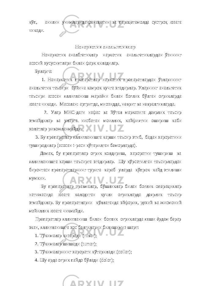 кўп, анилин унимларида-фенацетин ва парацетамолда сустроқ юзага чикади.   Нонаркотик анальгетиклар Нонаркотик аналбгетиклар наркотик анальгетиклардан ўзининг асосий хусусиятлари билан фарк киладилар. Буларга: 1. Нонаркотик препаратлар наркотик препаратлардан ўзларининг анальгетик таъсири бўйича камрок кучга эгадирлар. Уларнинг анальгетик таъсири асосан яллиғланиш жараёни билан боғлик бўлган оғрикларда юзага чикади. Масалан: артритда, миозидда, неврит ва невралгияларда. 2. Улар МНС-даги нафас ва йўтал марказига деярлик таъсир этмайдилар ва уларга нисбатан моиллик, кайфиятни ошириш каби холатлар ривожланмайди. 3. Бу препаратлар яллиғланишга карши таъсир этиб, бадан хароратини туширадилар (асосан t-раси кўтарилган беморларда). Демак, бу препаратлар оғрик колдириш, хароратни тушириш ва яллиғланишга карши таъсирга эгадирлар. Шу кўрсатилган таъсирлардан биронтаси препаратларнинг турига караб уларда кўпрок кайд этилиши мумкин. Бу препаратлар травмалар, бўшликлар билан боғлик операциялар натижасида юзага келадиган кучли оғрикларда деярлик таъсир этмайдилар. Бу препаратларни кўллаганда эйфория, рухий ва жисмоний мойиллик юзага чикмайди. Препаратлар яллиғланиш билан боғлик оғрикларда яхши ёрдам берар экан, яллиғланишга хос белгиларни билишимиз шарт: 1. Тўкималар кизаради (ruвor); 2. Тўкималар шишади (tumor); 3. Тўкималарнинг харорати кўтарилади (collor); 4. Шу ерда оғрик пайдо бўлади (dolor); 