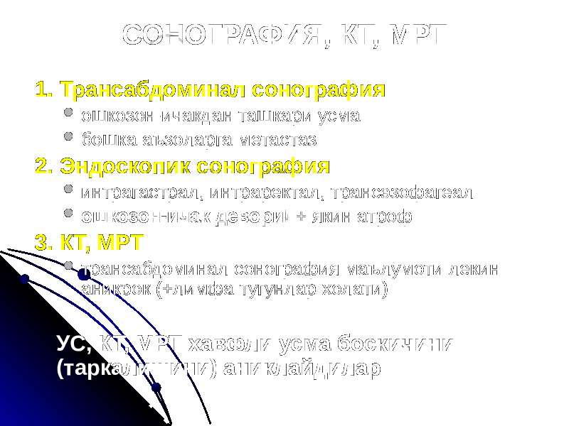 СОНОГРАФИЯ, КТ, МРТ 1. Трансабдоминал сонография  ошкозон-ичакдан ташкари усма  бошка аъзоларга метастаз 2. Эндоскопик сонография  интрагастрал, интраректал, трансэзофагеал  ошкозон-ичак девори! + якин атроф 3. КТ, МРТ  трансабдоминал сонография маълумоти лекин аникрок (+лимфа тугунлар холати) УС, КТ, МРТ хавфли усма боскичини (таркалишини) аниклайдилар 