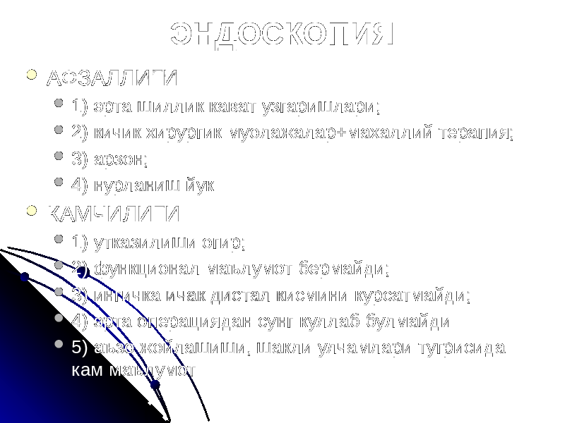  АФЗАЛЛИГИ  1) эрта шиллик кават узгаришлари;  2) кичик хирургик муолажалар+махаллий терапия;  3) арзон;  4) нурланиш йук  КАМЧИЛИГИ  1) утказилиши огир;  2) функционал маълумот бермайди;  3) ингичка ичак дистал кисмини курсатмайди;  4) эрта операциядан сунг куллаб булмайди  5) аъзо жойлашиши, шакли улчамлари тугрисида кам маълумот ЭНДОСКОПИЯ 