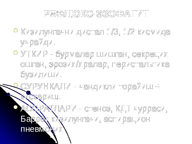 РЕФЛЮКС-ЭЗОФАГИТ  Кизилунгачни дистал 1/3, 1/2 кисмида учрайди.  УТКИР - бурмалар шишган, секреция ошган, эрозия/яралар, перистальтика бузилиши.  СУРУНКАЛИ - чандикли торайиш + кискариш.  АСОРАТЛАРИ - стеноз, КДТ чурраси, Баррет кизилунгачи, аспирацион пневмония 