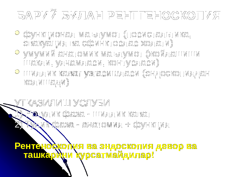 БАРИЙ БИЛАН РЕНТГЕНОСКОПИЯ  функционал маълумот (перистальтика, эвакуация ва сфинктерлар холати)  умумий анатомик маълумот (жойлашиши шакли, улчамлари, контурлари)  шиллик кават узгаришлари (эндоскопиядан колишади) УТКАЗИЛИШ УСЛУБИ 1) Нотулик фаза - шиллик кават 2) Тулик фаза - анатомия + функция Рентеноскопия ва эндоскопия девор ва ташкарини курсатмайдилар! 