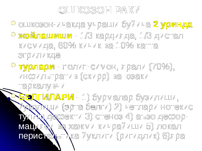 ОШКОЗОН РАКИ  ошкозон-ичакда учраши буйича 2 уринда  жойлашиши - 1/3 кардияда, 1/3 дистал кисмида, 60% кичик ва 10% катта эгриликда  турлари - полип-симон, ярали (70%), инфильтратив (скирр) ва юзаки таркалувчи  БЕЛГИЛАРИ - 1) бурмалар бузилиши, йуколиши (эрта белги) 2) четлари нотекис тулиш дефекти 3) стеноз 4) аъзо дефор- мацияси ва хажми кичрайиши 5) локал перистальтика йуклиги (ригидлик) 6)яра 