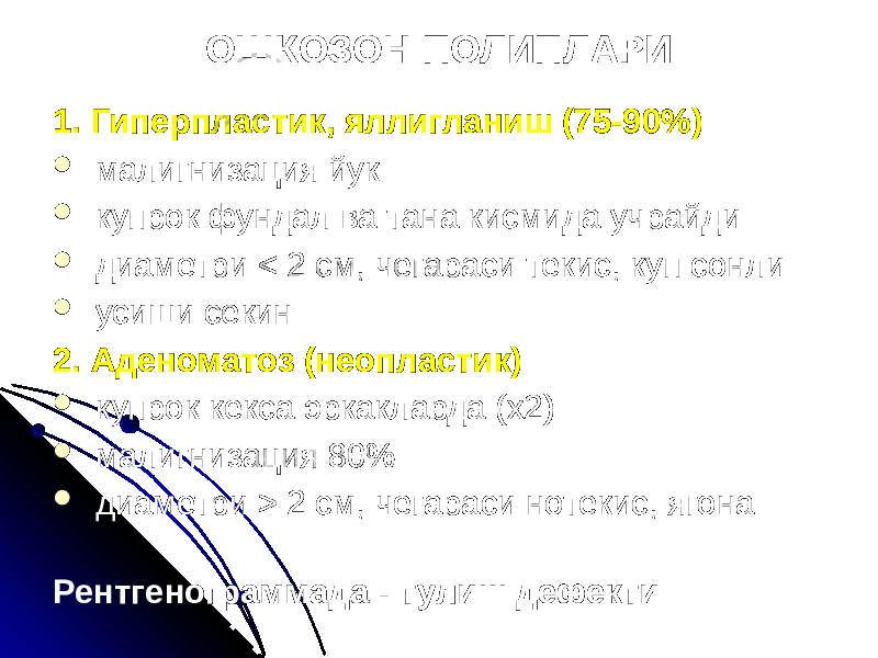 ОШКОЗОН ПОЛИПЛАРИ 1. Гиперпластик, яллигланиш (75-90%)  малигнизация йук  купрок фундал ва тана кисмида учрайди  диаметри < 2 см, чегараси текис, куп сонли  усиши секин 2. Аденоматоз (неопластик)  купрок кекса эркакларда (х2)  малигнизация 80%  диаметри > 2 см, чегараси нотекис, ягона Рентгенограммада - тулиш дефекти 