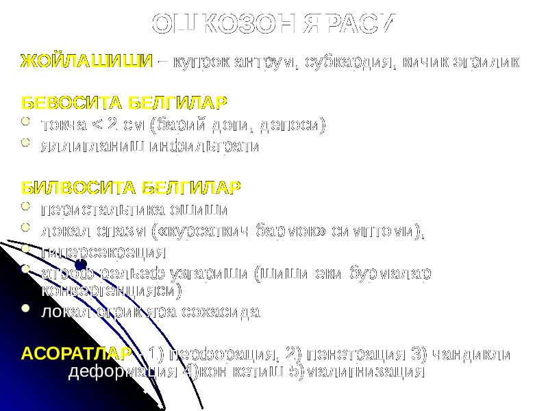 ОШКОЗОН ЯРАСИ ЖОЙЛАШИШИ – купрок антрум, субкардия, кичик эгрилик БЕВОСИТА БЕЛГИЛАР  токча < 2 cм (барий доги, депоси)  яллигланиш инфильтрати БИЛВОСИТА БЕЛГИЛАР  перистальтика ошиши  локал спазм («курсаткич бармок» симптоми),  гиперсекреция  атроф рельеф узгариши (шиши еки бурмалар конвергенцияси)  локал огрик яра сохасида АСОРАТЛАР - 1) перфорация, 2) пенетрация 3) чандикли деформация 4)кон кетиш 5)малигнизация 