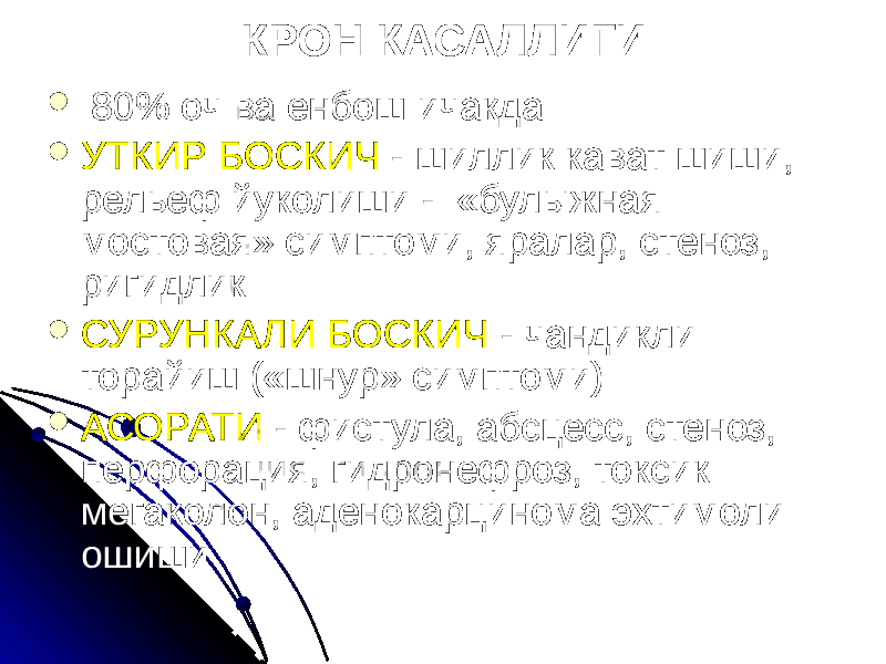 КРОН КАСАЛЛИГИ  80% оч ва енбош ичакда  УТКИР БОСКИЧ - шиллик кават шиши, рельеф йуколиши - «булыжная мостовая» симптоми, яралар, стеноз, ригидлик  СУРУНКАЛИ БОСКИЧ - чандикли торайиш («шнур» симптоми)  АСОРАТИ - фистула, абсцесс, стеноз, перфорация, гидронефроз, токсик мегаколон, аденокарцинома эхтимоли ошиши 