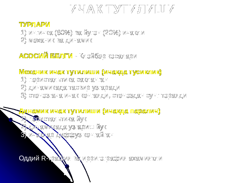 ИЧАК ТУТИЛИШИ ТУРЛАРИ 1) ингичка (80%) ва йугон (20%) ичакли 2) механик ва динамик АСОСИЙ БЕЛГИ - Клойбер косалари Механик ичак тутилиши (ичакда тусиклик) 1) перистальтика сакланган 2) динамикада тасвир узгаради 3) стенозгача ичак кенгаяди, стеноздан сунг тораяди Динамик ичак тутилиши (ичакда паралич) 1) перистальтика йук 2) динамикада узгариш йук 3) ичаклар диффуз кенгайган Оддий R-графия ва ирригография ахамиятли 