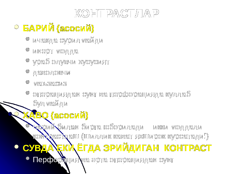 КОНТРАСТЛАР  БАРИЙ (асосий)  ичакда сурилмайди  инерт модда  ураб олувчи хусусият  даволовчи  маъзасиз  операциядан сунг ва перфорацияда куллаб булмайди  ХАВО (асосий)  Барий билан бирга юборилади = икки моддали контрастлаш (шиллик кават яхширок курсатади!)  СУВДА ЕКИ ЁГДА ЭРИЙДИГАН КОНТРАСТ  Перфорация ва эрта операциядан сунг 