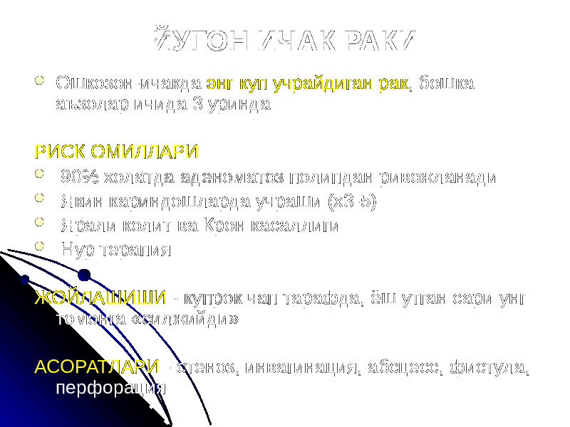 ЙУГОН ИЧАК РАКИ  Ошкозон-ичакда энг куп учрайдиган рак , бошка аъзолар ичида 3 уринда РИСК ОМИЛЛАРИ  90% холатда аденоматоз полипдан ривожланади  Якин кариндошларда учраши (х3-5)  Ярали колит ва Крон касаллиги  Нур терапия ЖОЙЛАШИШИ - купрок чап тарафда, ёш утган сари унг томонга «силжийди» АСОРАТЛАРИ - стеноз, инвагинация, абсцесс, фистула, перфорация 