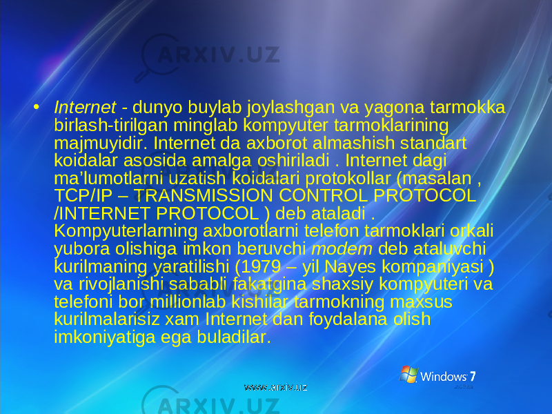 • Internet - dunyo buylab joylashgan va yagona tarmokka birlash-tirilgan minglab kompyuter tarmoklarining majmuyidir. Internet da axborot almashish standart koidalar asosida amalga oshiriladi . Internet dagi ma’lumotlarni uzatish koidalari protokollar (masalan , TCP/IP – TRANSMISSION CONTROL PROTOCOL /INTERNET PROTOCOL ) deb ataladi . Kompyuterlarning axborotlarni telefon tarmoklari orkali yubora olishiga imkon beruvchi modem deb ataluvchi kurilmaning yaratilishi (1979 – yil Nayes kompaniyasi ) va rivojlanishi sababli fakatgina shaxsiy kompyuteri va telefoni bor millionlab kishilar tarmokning maxsus kurilmalarisiz xam Internet dan foydalana olish imkoniyatiga ega buladilar. www.arxiv.uz 