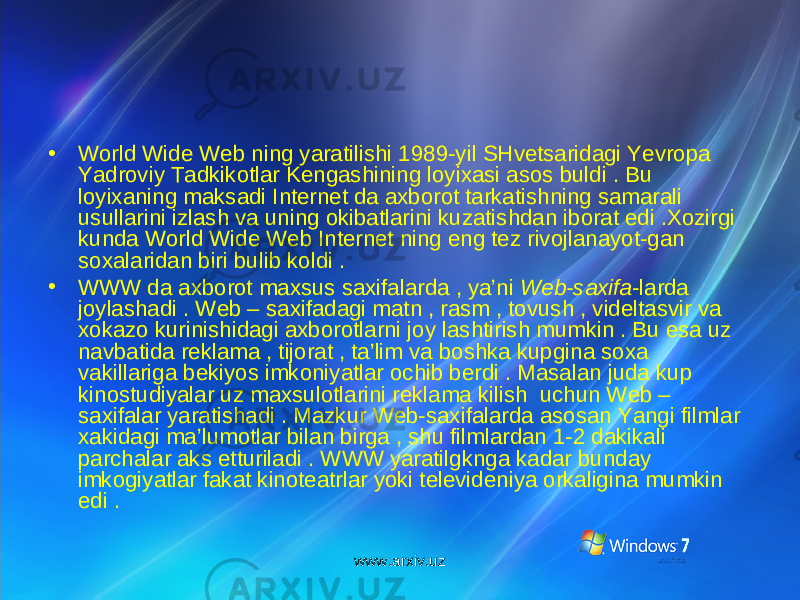 • World Wide Web ning yaratilishi 1989-yil SHvetsaridagi Yevropa Yadroviy Tadkikotlar Kengashining loyixasi asos buldi . Bu loyixaning maksadi Internet da axborot tarkatishning samarali usullarini izlash va uning okibatlarini kuzatishdan iborat edi .Xozirgi kunda World Wide Web Internet ning eng tez rivojlanayot-gan soxalaridan biri bulib koldi . • WWW da axborot maxsus saxifalarda , ya’ni Web-saxifa -larda joylashadi . Web – saxifadagi matn , rasm , tovush , videltasvir va xokazo kurinishidagi axborotlarni joy lashtirish mumkin . Bu esa uz navbatida reklama , tijorat , ta’lim va boshka kupgina soxa vakillariga bekiyos imkoniyatlar ochib berdi . Masalan juda kup kinostudiyalar uz maxsulotlarini reklama kilish uchun Web – saxifalar yaratishadi . Mazkur Web-saxifalarda asosan Yangi filmlar xakidagi ma’lumotlar bilan birga , shu filmlardan 1-2 dakikali parchalar aks etturiladi . WWW yaratilgknga kadar bunday imkogiyatlar fakat kinoteatrlar yoki televideniya orkaligina mumkin edi . www.arxiv.uz 