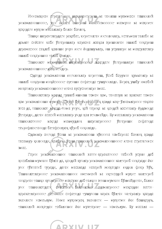 Инновацион стратегияни шакллантириш ва танлаш муаммоси ташкилий ривожланишнинг , уни амалга ошириш механизмининг мазмуни ва моҳияти ҳақидаги муҳим масалалар билан боғлиқ . Ташқи шароитлардаги рақобат , киритилган янгиликлар , истеъмол талаби ва давлат сиёсати каби ўзгаришлар корхона лоақал эришилган ишлаб чиқариш даражасини сақлаб қолиши учун янги ёндашувлар , иш усуллари ва маҳсулотлар ишлаб чиқаришни талаб қилади . Ташкилот мавжудлик шартларининг вақтдаги ўзгаришлари ташкилий ривожланишнинг моҳиятидир . Одатда ривожланиш янгиликлар киритиш , ўсиб борувчи қувватлар ва ишлаб чиқариш миқёсининг ортиши сифатида тушунилади . Бироқ ушбу ижобий жиҳатлар ривожланишнинг ягона хусусиятлари эмас . Ташкилотлар вақтда гуллаб - яшнаш томон ҳам , таназзул ва ҳалокат томон ҳам ривожланиши мумкин . Гарчи бу таъриф аниқ ҳолда вақт ўлчовларини тақозо этса - да , ташкилот вақтда нима учун , қай тариқа ва қандай воситалар ёрдамида ўзгаради , деган асосий масалалар унда ҳал этилмайди . Бу масалалар ривожланиш ташкилотнинг вақтда мавжудлик шартларининг ўзгариши сифатида таърифланганида батафсилроқ кўриб чиқилади . Одамлар онгида ўсиш ва ривожланиш кўпинча чамбарчас боғлиқ ҳолда тасаввур қилинади , ҳолбуки ўсиш ташкилий ривожланишнинг ягона стратегияси эмас . Гарчи ривожланишни ташкилий хатти - ҳаракатнинг табиий усули деб ҳисоблаш мумкин бўлса - да , қандай кучлар ривожланишни келтириб чиқаради ёки уни тўхтатиб туради , деган масалада назарий жиҳатдан якдил фикр йўқ . Ташкилотларнинг ривожланишини ижтимоий ва иқтисодий муҳит келтириб чиқарган ташқи кучларнинг маҳсули деб талқин этиш мумкин бўлмайдиган , балки уни ташкилотдаги сиёсатни белгиловчи одамларнинг мақсадли хатти - ҳаракатларининг натижаси сифатида тушуниш керак бўлган чегаралар қаерда эканлиги номаълум . Нима муҳимроқ эканлиги — муҳитми ёки бошқарув , ташкилий жиҳатдан тобеликми ёки мухторият — номаълум . Бу масала — 