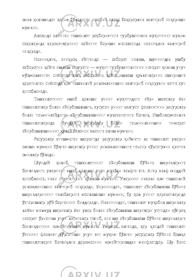 амал қилишидан ҳосил бўладиган ижобий алоқа беқарорлик келтириб чиқариши мумкин . Алоҳида олинган ташкилот раҳбариятига турбулентлик муҳитнинг муҳим соҳаларида ҳаракатларнинг кейинги бориши масаласида ноаниқлик келтириб чиқаради . Ноаниқлик , аниқроқ айтганда — ахборот излаш , шунингдек ушбу ахборотни қайта ишлаш зарурати — муҳит турбулентлигини назорат қилиш учун мўлжалланган сиёсатда ҳам , ахборотни қайта ишлаш қувватларини оширишга қаратилган сиёсатда ҳам ташкилий ривожланишни келтириб чиқарувчи катта куч ҳисобланади . Ташкилотнинг яшаб қолиши унинг муҳитидаги айри шахслар ёки ташкилотлар билан айирбошлашга , хусусан унинг келгуси фаолиятини ресурслар билан таъминлайдиган айирбошлашнинг мувозанатига боғлиқ . Ишбилармонлик ташкилотларида бундай ресурслар билан таъминланишни тижорат айирбошлашининг қулай баланси эвазига олиш мумкин . Ресурслар етишмаган шароитда ресурслар қиймати ва ташкилот уларни олиши мумкин бўлган шартлар унинг ривожланишига таъсир кўрсатувчи критик омиллар бўлади . Шундай қилиб , ташкилотнинг айирбошлаш бўйича шерикларига боғлиқлиги уларнинг яшаб қолиши учун муайян хавфга эга . Агар хавф жиддий ҳисобланса , икки стратегияни қўллаш мумкин . Уларнинг иккови ҳам ташкилий ривожланишни келтириб чиқаради . Биринчидан , ташкилот айирбошлаш бўйича шерикларининг талабларига мослашиши мумкин , бу ҳол унинг ҳаракатларида ўзгаришлар рўй берганини билдиради . Иккинчидан , ташкилот муқобил шериклар ва / ёки мавжуд шериклар ёки улар билан айирбошлаш шартлари устидан кўпроқ назорат ўрнатиш учун воситалар топиб , ана шу айирбошлаш бўйича шерикларга боғлиқлигини камайтириши мумкин . Умуман олганда , ҳар қандай ташкилот ўзининг фаолият кўрсатиши учун энг муҳим бўлган ресурслар бўйича бошқа ташкилотларга боғлиқлик даражасини камайтиришдан манфаатдор . Шу боис 