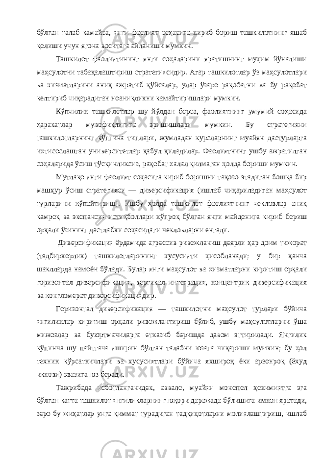 бўлган талаб камайса , янги фаолият соҳасига кириб бориш ташкилотнинг яшаб қолиши учун ягона воситага айланиши мумкин . Ташкилот фаолиятининг янги соҳаларини яратишнинг муҳим йўналиши маҳсулотни табақалаштириш стратегиясидир . Агар ташкилотлар ўз маҳсулотлари ва хизматларини аниқ ажратиб қўйсалар , улар ўзаро рақобатни ва бу рақобат келтириб чиқарадиган ноаниқликни камайтиришлари мумкин . Кўпчилик ташкилотлар шу йўлдан борса , фаолиятнинг умумий соҳасида ҳаракатлар мувофиқлигига эришишлари мумкин . Бу стратегияни ташкилотларнинг кўпгина типлари , жумладан курсларнинг муайян дастурларга ихтисослашган университетлар қабул қиладилар . Фаолиятнинг ушбу ажратилган соҳаларида ўсиш тўсқинликсиз , рақобат халал қилмаган ҳолда бориши мумкин . Мутлақо янги фаолият соҳасига кириб боришни тақозо этадиган бошқа бир машҳур ўсиш стратегияси — диверсификация ( ишлаб чиқариладиган маҳсулот турларини кўпайтириш ). Ушбу ҳолда ташкилот фаолиятнинг чекловлар аниқ камроқ ва экспансия истиқболлари кўпроқ бўлган янги майдонига кириб бориш орқали ўзининг дастлабки соҳасидаги чекловларни енгади . Диверсификация ёрдамида агрессив ривожланиш деярли ҳар доим тижорат ( тадбиркорлик ) ташкилотларининг хусусияти ҳисобланади ; у бир қанча шаклларда намоён бўлади . Булар янги маҳсулот ва хизматларни киритиш орқали горизонтал диверсификация , вертикал интеграция , концентрик диверсификация ва конгломерат диверсификациядир . Горизонтал диверсификация — ташкилотни маҳсулот турлари бўйича янгиликлар киритиш орқали ривожлантириш бўлиб , ушбу маҳсулотларни ўша мижозлар ва буюртмачиларга етказиб беришда давом эттирилади . Янгилик кўпинча шу пайтгача яширин бўлган талабни юзага чиқариши мумкин ; бу ҳол техник кўрсаткичлари ва хусусиятлари бўйича яхшироқ ёки арзонроқ ( ёхуд иккови ) эвазига юз беради . Тажрибада исботланганидек , аввало , муайян монопол ҳокимиятга эга бўлган катта ташкилот янгиликларнинг юқори даражада бўлишига имкон яратади , зеро бу жиҳатлар унга қиммат турадиган тадқиқотларни молиялаштириш , ишлаб 