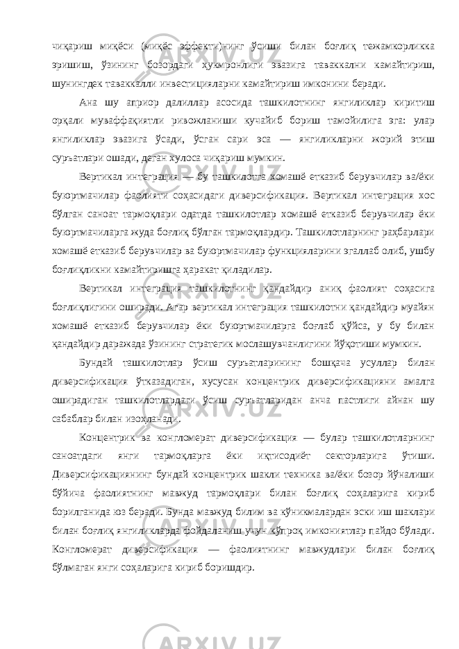 чиқариш миқёси ( миқёс эффекти ) нинг ўсиши билан боғлиқ тежамкорликка эришиш , ўзининг бозордаги ҳукмронлиги эвазига таваккални камайтириш , шунингдек таваккалли инвестицияларни камайтириш имконини беради . Ана шу априор далиллар асосида ташкилотнинг янгиликлар киритиш орқали муваффақиятли ривожланиши кучайиб бориш тамойилига эга : улар янгиликлар эвазига ўсади , ўсган сари эса — янгиликларни жорий этиш суръатлари ошади , деган хулоса чиқариш мумкин . Вертикал интеграция — бу ташкилотга хомашё етказиб берувчилар ва / ёки буюртмачилар фаолияти соҳасидаги диверсификация . Вертикал интеграция хос бўлган саноат тармоқлари одатда ташкилотлар хомашё етказиб берувчилар ёки буюртмачиларга жуда боғлиқ бўлган тармоқлардир . Ташкилотларнинг раҳбарлари хомашё етказиб берувчилар ва буюртмачилар функцияларини эгаллаб олиб , ушбу боғлиқликни камайтиришга ҳаракат қиладилар . Вертикал интеграция ташкилотнинг қандайдир аниқ фаолият соҳасига боғлиқлигини оширади . Агар вертикал интеграция ташкилотни қандайдир муайян хомашё етказиб берувчилар ёки буюртмачиларга боғлаб қўйса , у бу билан қандайдир даражада ўзининг стратегик мослашувчанлигини йўқотиши мумкин . Бундай ташкилотлар ўсиш суръатларининг бошқача усуллар билан диверсификация ўтказадиган , хусусан концентрик диверсификацияни амалга оширадиган ташкилотлардаги ўсиш суръатларидан анча пастлиги айнан шу сабаблар билан изоҳланади . Концентрик ва конгломерат диверсификация — булар ташкилотларнинг саноатдаги янги тармоқларга ёки иқтисодиёт секторларига ўтиши . Диверсификациянинг бундай концентрик шакли техника ва / ёки бозор йўналиши бўйича фаолиятнинг мавжуд тармоқлари билан боғлиқ соҳаларига кириб борилганида юз беради . Бунда мавжуд билим ва кўникмалардан эски иш шаклари билан боғлиқ янгиликларда фойдаланиш учун кўпроқ имкониятлар пайдо бўлади . Конгломерат диверсификация — фаолиятнинг мавжудлари билан боғлиқ бўлмаган янги соҳаларига кириб боришдир . 