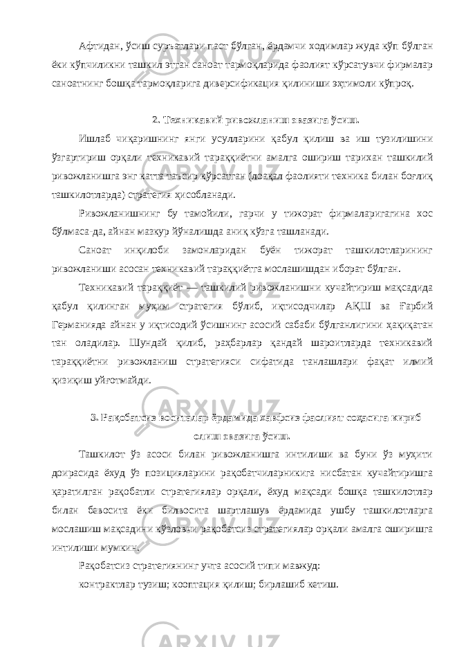 Афтидан , ўсиш суръатлари паст бўлган , ёрдамчи ходимлар жуда кўп бўлган ёки кўпчиликни ташкил этган саноат тармоқларида фаолият кўрсатувчи фирмалар саноатнинг бошқа тармоқларига диверсификация қилиниши эҳтимоли кўпроқ . 2. Техникавий ривожланиш эвазига ўсиш . Ишлаб чиқаришнинг янги усулларини қабул қилиш ва иш тузилишини ўзгартириш орқали техникавий тараққиётни амалга ошириш тарихан ташкилий ривожланишга энг катта таъсир кўрсатган ( лоақал фаолияти техника билан боғлиқ ташкилотларда ) стратегия ҳисобланади . Ривожланишнинг бу тамойили , гарчи у тижорат фирмаларигагина хос бўлмаса - да , айнан мазкур йўналишда аниқ кўзга ташланади . Саноат инқилоби замонларидан буён тижорат ташкилотларининг ривожланиши асосан техникавий тараққиётга мослашишдан иборат бўлган . Техникавий тараққиёт — ташкилий ривожланишни кучайтириш мақсадида қабул қилинган муҳим стратегия бўлиб , иқтисодчилар АҚШ ва Ғарбий Германияда айнан у иқтисодий ўсишнинг асосий сабаби бўлганлигини ҳақиқатан тан оладилар . Шундай қилиб , раҳбарлар қандай шароитларда техникавий тараққиётни ривожланиш стратегияси сифатида танлашлари фақат илмий қизиқиш уйғотмайди . 3. Рақобатсиз воситалар ёрдамида хавфсиз фаолият соҳасига кириб олиш эвазига ўсиш . Ташкилот ўз асоси билан ривожланишга интилиши ва буни ўз муҳити доирасида ёхуд ўз позицияларини рақобатчиларникига нисбатан кучайтиришга қаратилган рақобатли стратегиялар орқали , ёхуд мақсади бошқа ташкилотлар билан бевосита ёки билвосита шартлашув ёрдамида ушбу ташкилотларга мослашиш мақсадини кўзловчи рақобатсиз стратегиялар орқали амалга оширишга интилиши мумкин . Рақобатсиз стратегиянинг учта асосий типи мавжуд : контрактлар тузиш ; кооптация қилиш ; бирлашиб кетиш . 