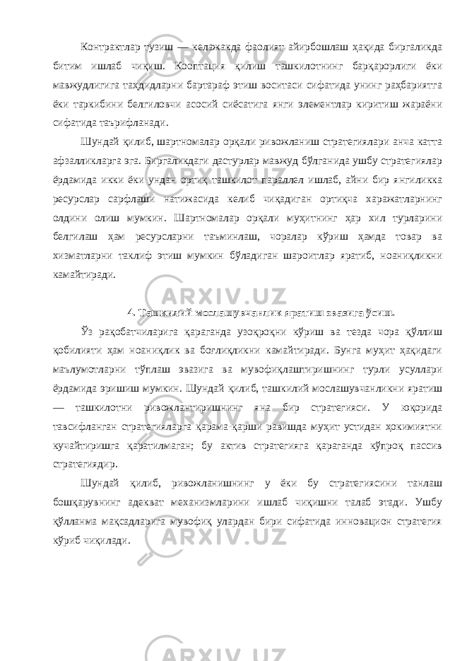 Контрактлар тузиш — келажакда фаолият айирбошлаш ҳақида биргаликда битим ишлаб чиқиш . Кооптация қилиш ташкилотнинг барқарорлиги ёки мавжудлигига таҳдидларни бартараф этиш воситаси сифатида унинг раҳбариятга ёки таркибини белгиловчи асосий сиёсатига янги элементлар киритиш жараёни сифатида таърифланади . Шундай қилиб , шартномалар орқали ривожланиш стратегиялари анча катта афзалликларга эга . Биргаликдаги дастурлар мавжуд бўлганида ушбу стратегиялар ёрдамида икки ёки ундан ортиқ ташкилот параллел ишлаб , айни бир янгиликка ресурслар сарфлаши натижасида келиб чиқадиган ортиқча харажатларнинг олдини олиш мумкин . Шартномалар орқали муҳитнинг ҳар хил турларини белгилаш ҳам ресурсларни таъминлаш , чоралар кўриш ҳамда товар ва хизматларни таклиф этиш мумкин бўладиган шароитлар яратиб , ноаниқликни камайтиради . 4. Ташкилий мослашувчанлик яратиш эвазига ўсиш . Ўз рақобатчиларига қараганда узоқроқни кўриш ва тезда чора қўллиш қобилияти ҳам ноаниқлик ва боғлиқликни камайтиради . Бунга муҳит ҳақидаги маълумотларни тўплаш эвазига ва мувофиқлаштиришнинг турли усуллари ёрдамида эришиш мумкин . Шундай қилиб , ташкилий мослашувчанликни яратиш — ташкилотни ривожлантиришнинг яна бир стратегияси . У юқорида тавсифланган стратегияларга қарама - қарши равишда муҳит устидан ҳокимиятни кучайтиришга қаратилмаган ; бу актив стратегияга қараганда кўпроқ пассив стратегиядир . Шундай қилиб , ривожланишнинг у ёки бу стратегиясини танлаш бошқарувнинг адекват механизмларини ишлаб чиқишни талаб этади . Ушбу қўлланма мақсадларига мувофиқ улардан бири сифатида инновацион стратегия кўриб чиқилади . 