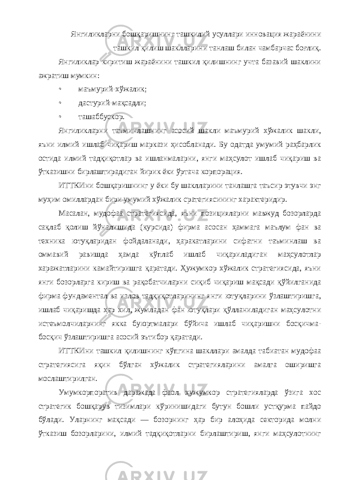 Янгиликларни бошқаришнинг ташкилий усуллари инновация жараёнини ташкил қилиш шаклларини танлаш билан чамбарчас боғлиқ . Янгиликлар киритиш жараёнини ташкил қилишнинг учта базавий шаклини ажратиш мумкин : • маъмурий - хўжалик ; • дастурий - мақсадли ; • ташаббускор . Янгиликларни таъминлашнинг асосий шакли маъмурий хўжалик шакли , яъни илмий ишлаб чиқариш маркази ҳисобланади . Бу одатда умумий раҳбарлик остида илмий тадқиқотлар ва ишланмаларни , янги маҳсулот ишлаб чиқариш ва ўтказишни бирлаштирадиган йирик ёки ўртача корпорация . ИТТКИни бошқаришнинг у ёки бу шаклларини танлашга таъсир этувчи энг муҳим омиллардан бири умумий хўжалик сратегиясининг характеридир . Масалан , мудофаа стратегиясида , яъни позицияларни мавжуд бозорларда сақлаб қолиш йўналишида ( курсида ) фирма асосан ҳаммага маълум фан ва техника ютуқларидан фойдаланади , ҳаракатларини сифатни таъминлаш ва оммавий равишда ҳамда кўплаб ишлаб чиқариладиган маҳсулотлар харажатларини камайтиришга қаратади . Ҳужумкор хўжалик стратегиясида , яъни янги бозорларга кириш ва рақобатчиларни сиқиб чиқариш мақсади қўйилганида фирма фундаментал ва излов тадқиқотларининг янги ютуқларини ўзлаштиришга , ишлаб чиқаришда ҳар хил , жумладан фан ютуқлари қўлланиладиган маҳсулотни истеъмолчиларнинг якка буюртмалари бўйича ишлаб чиқаришни босқичма - босқич ўзлаштиришга асосий эътибор қаратади . ИТТКИни ташкил қилишнинг кўпгина шакллари амалда табиатан мудофаа стратегиясига яқин бўлган хўжалик стратегияларини амалга оширишга мослаштирилган . Умумкорпоратив даражада фаол ҳужумкор стратегияларда ўзига хос стратегик бошқарув тизимлари кўринишидаги бутун бошли устқурма пайдо бўлади . Уларнинг мақсади — бозорнинг ҳар бир алоҳида секторида молни ўтказиш бозорларини , илмий тадқиқотларни бирлаштириш , янги маҳсулотнинг 