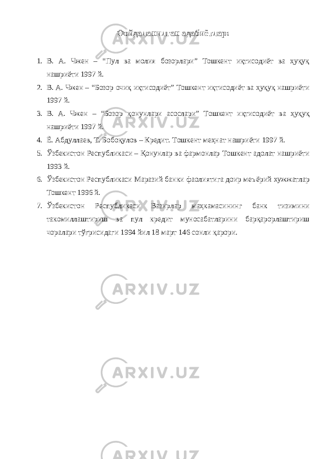 Фойдаланилган адабиётлар : 1. В. А. Чжен – “Пул ва молия бозорлари” Тошкент иқтисодиёт ва ҳуқуқ нашриёти 1997 й. 2. В. А. Чжен – “Бозор очиқ иқтисодиёт” Тошкент иқтисодиёт ва ҳуқуқ нашриёти 1997 й. 3. В. А. Чжен – “Бозор қонунлари асослари” Тошкент иқтисодиёт ва ҳуқуқ нашриёти 1997 й. 4. Ё . Абдуллаев, Т. Бобоқулов – Кредит. Тошкент меҳнат нашриёти 1997 й. 5. Ўзбекистон Республикаси – Қонунлар ва фармонлар Тошкент адолат нашриёти 1993 й. 6. Ўзбекистон Республикаси Маразий банки фаолиятига доир меъ ё рий хужжатлар Тошкент 1996 й. 7. Ўзбекистон Республикаси Вазирлар маҳкамасининг банк тизимини такомиллаштириш ва пул кредит муносабатларини барқарорлаштириш чоралари тўғрисидаги 1994 йил 18 март 146 сонли қарори. 