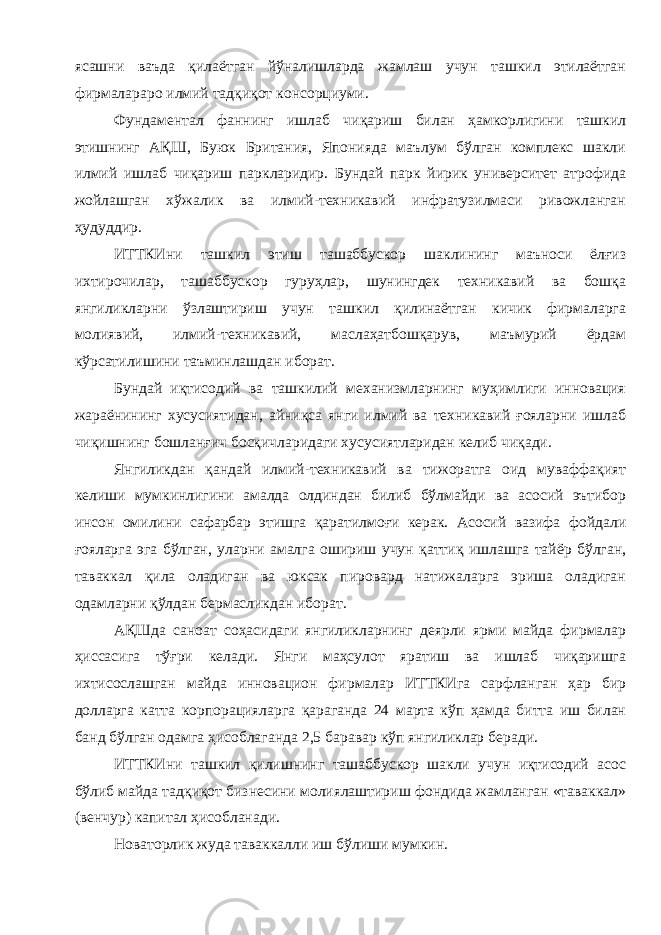 ясашни ваъда қилаётган йўналишларда жамлаш учун ташкил этилаётган фирмалараро илмий тадқиқот консорциуми . Фундаментал фаннинг ишлаб чиқариш билан ҳамкорлигини ташкил этишнинг АҚШ , Буюк Британия , Японияда маълум бўлган комплекс шакли илмий ишлаб чиқариш паркларидир . Бундай парк йирик университет атрофида жойлашган хўжалик ва илмий - техникавий инфратузилмаси ривожланган ҳудуддир . ИТТКИни ташкил этиш ташаббускор шаклининг маъноси ёлғиз ихтирочилар , ташаббускор гуруҳлар , шунингдек техникавий ва бошқа янгиликларни ўзлаштириш учун ташкил қилинаётган кичик фирмаларга молиявий , илмий - техникавий , маслаҳатбошқарув , маъмурий ёрдам кўрсатилишини таъминлашдан иборат . Бундай иқтисодий ва ташкилий механизмларнинг муҳимлиги инновация жараёнининг хусусиятидан , айниқса янги илмий ва техникавий ғояларни ишлаб чиқишнинг бошланғич босқичларидаги хусусиятларидан келиб чиқади . Янгиликдан қандай илмий - техникавий ва тижоратга оид муваффақият келиши мумкинлигини амалда олдиндан билиб бўлмайди ва асосий эътибор инсон омилини сафарбар этишга қаратилмоғи керак . Асосий вазифа фойдали ғояларга эга бўлган , уларни амалга ошириш учун қаттиқ ишлашга тайёр бўлган , таваккал қила оладиган ва юксак пировард натижаларга эриша оладиган одамларни қўлдан бермасликдан иборат . АҚШда саноат соҳасидаги янгиликларнинг деярли ярми майда фирмалар ҳиссасига тўғри келади . Янги маҳсулот яратиш ва ишлаб чиқаришга ихтисослашган майда инновацион фирмалар ИТТКИга сарфланган ҳар бир долларга катта корпорацияларга қараганда 24 марта кўп ҳамда битта иш билан банд бўлган одамга ҳисоблаганда 2,5 баравар кўп янгиликлар беради . ИТТКИни ташкил қилишнинг ташаббускор шакли учун иқтисодий асос бўлиб майда тадқиқот бизнесини молиялаштириш фондида жамланган « таваккал » ( венчур ) капитал ҳисобланади . Новаторлик жуда таваккалли иш бўлиши мумкин . 