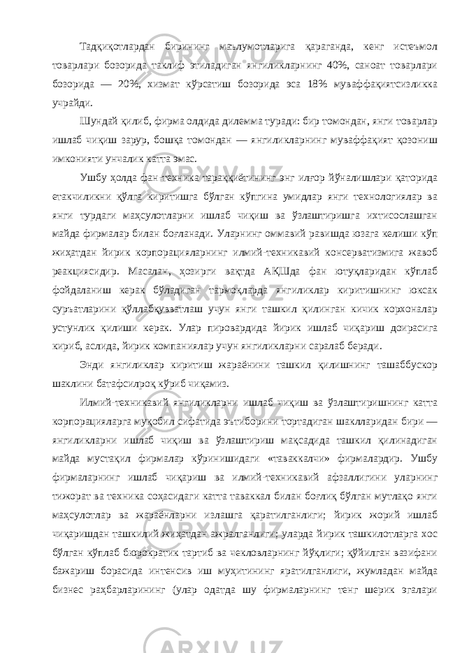 Тадқиқотлардан бирининг маълумотларига қараганда , кенг истеъмол товарлари бозорида таклиф этиладиган янгиликларнинг 40%, саноат товарлари бозорида — 20%, хизмат кўрсатиш бозорида эса 18% муваффақиятсизликка учрайди . Шундай қилиб , фирма олдида дилемма туради : бир томондан , янги товарлар ишлаб чиқиш зарур , бошқа томондан — янгиликларнинг муваффақият қозониш имконияти унчалик катта эмас . Ушбу ҳолда фан - техника тараққиётининг энг илғор йўналишлари қаторида етакчиликни қўлга киритишга бўлган кўпгина умидлар янги технологиялар ва янги турдаги маҳсулотларни ишлаб чиқиш ва ўзлаштиришга ихтисослашган майда фирмалар билан боғланади . Уларнинг оммавий равишда юзага келиши кўп жиҳатдан йирик корпорацияларнинг илмий - техникавий консерватизмига жавоб реакциясидир . Масалан , ҳозирги вақтда АҚШда фан ютуқларидан кўплаб фойдаланиш керак бўладиган тармоқларда янгиликлар киритишнинг юксак суръатларини қўллабқувватлаш учун янги ташкил қилинган кичик корхоналар устунлик қилиши керак . Улар пировардида йирик ишлаб чиқариш доирасига кириб , аслида , йирик компаниялар учун янгиликларни саралаб беради . Энди янгиликлар киритиш жараёнини ташкил қилишнинг ташаббускор шаклини батафсилроқ кўриб чиқамиз . Илмий - техникавий янгиликларни ишлаб чиқиш ва ўзлаштиришнинг катта корпорацияларга муқобил сифатида эътиборини тортадиган шаклларидан бири — янгиликларни ишлаб чиқиш ва ўзлаштириш мақсадида ташкил қилинадиган майда мустақил фирмалар кўринишидаги « таваккалчи » фирмалардир . Ушбу фирмаларнинг ишлаб чиқариш ва илмий - техникавий афзаллигини уларнинг тижорат ва техника соҳасидаги катта таваккал билан боғлиқ бўлган мутлақо янги маҳсулотлар ва жараёнларни излашга қаратилганлиги ; йирик жорий ишлаб чиқаришдан ташкилий жиҳатдан ажралганлиги ; уларда йирик ташкилотларга хос бўлган кўплаб бюрократик тартиб ва чекловларнинг йўқлиги ; қўйилган вазифани бажариш борасида интенсив иш муҳитининг яратилганлиги , жумладан майда бизнес раҳбарларининг ( улар одатда шу фирмаларнинг тенг шерик эгалари 