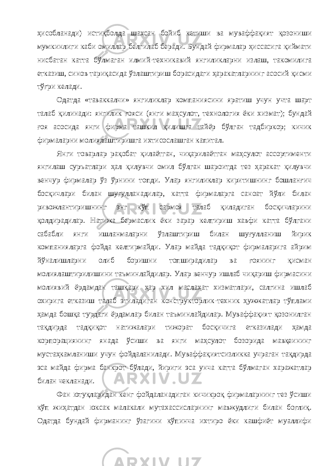 ҳисобланади ) истиқболда шахсан бойиб кетиши ва муваффақият қозониши мумкинлиги каби омиллар белгилаб беради . Бундай фирмалар ҳиссасига қиймати нисбатан катта бўлмаган илмий - техникавий янгиликларни излаш , такомилига етказиш , синов тариқасида ўзлаштириш борасидаги ҳаракатларнинг асосий қисми тўғри келади . Одатда « таваккалчи » янгиликлар компаниясини яратиш учун учта шарт талаб қилинади : янгилик ғояси ( янги маҳсулот , технология ёки хизмат ); бундай ғоя асосида янги фирма ташкил қилишга тайёр бўлган тадбиркор ; кичик фирмаларни молиялаштиришга ихтисослашган капитал . Янги товарлар рақобат қилаётган , чиқарилаётган маҳсулот ассортименти янгилаш суръатлари ҳал қилувчи омил бўлган шароитда тез ҳаракат қилувчи венчур фирмалар ўз ўрнини топди . Улар янгиликлар киритишнинг бошланғич босқичлари билан шуғулланадилар , катта фирмаларга саноат йўли билан ривожлантиришнинг энг кўп сармоя талаб қиладиган босқичларини қолдирадилар . Натижа бермаслик ёки зарар келтириш хавфи катта бўлгани сабабли янги ишланмаларни ўзлаштириш билан шуғулланиш йирик компанияларга фойда келтирмайди . Улар майда тадқиқот фирмаларига айрим йўналишларни олиб боришни топширадилар ва ғоянинг қисман молиялаштирилишини таъминлайдилар . Улар венчур ишлаб чиқариш фирмасини молиявий ёрдамдан ташқари ҳар хил маслаҳат хизматлари , салгина ишлаб охирига етказиш талаб этиладиган конструкторлик - техник ҳужжатлар тўплами ҳамда бошқа турдаги ёрдамлар билан таъминлайдилар . Муваффақият қозонилган тақдирда тадқиқот натижалари тижорат босқичига етказилади ҳамда корпорациянинг янада ўсиши ва янги маҳсулот бозорида мавқеининг мустаҳкамланиши учун фойдаланилади . Муваффақиятсизликка учраган тақдирда эса майда фирма банкрот бўлади , йириги эса унча катта бўлмаган харажатлар билан чекланади . Фан ютуқларидан кенг фойдаланадиган кичикроқ фирмаларнинг тез ўсиши кўп жиҳатдан юксак малакали мутахассисларнинг мавжудлиги билан боғлиқ . Одатда бундай фирманинг ўзагини кўпинча ихтиро ёки кашфиёт муаллифи 