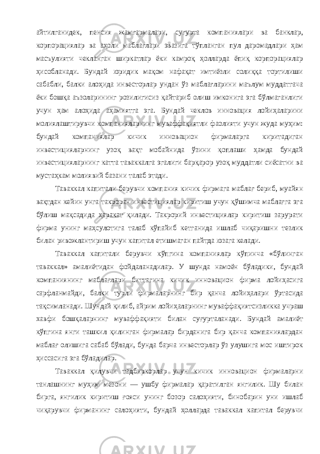 айтилганидек , пенсия жамғармалари , суғурта компаниялари ва банклар , корпорациялар ва аҳоли маблағлари эвазига тўпланган пул даромадлари ҳам масъулияти чекланган ширкатлар ёки камроқ ҳолларда ёпиқ корпорациялар ҳисобланади . Бундай юридик мақом нафақат имтиёзли солиққа тортилиши сабабли , балки алоҳида инвесторлар ундан ўз маблағларини маълум муддатгача ёки бошқа аъзоларининг розилигисиз қайтариб олиш имконига эга бўлмаганлиги учун ҳам алоҳида аҳамиятга эга . Бундай чеклов инновация лойиҳаларини молиялаштирувчи компанияларнинг муваффақиятли фаолияти учун жуда муҳим : бундай компаниялар кичик инновацион фирмаларга киритадиган инвестицияларнинг узоқ вақт мобайнида ўзини қоплаши ҳамда бундай инвестицияларнинг катта таваккалга эгалиги барқарор узоқ муддатли сиёсатни ва мустаҳкам молиявий базани талаб этади . Таваккал капитали берувчи компания кичик фирмага маблағ бериб , муайян вақтдан кейин унга такроран инвестициялар киритиш учун қўшимча маблағга эга бўлиш мақсадида ҳаракат қилади . Такрорий инвестициялар киритиш зарурати фирма унинг маҳсулотига талаб кўпайиб кетганида ишлаб чиқаришни тезлик билан ривожлантириш учун капитал етишмаган пайтда юзага келади . Таваккал капитали берувчи кўпгина компаниялар кўпинча « бўлинган таваккал » амалиётидан фойдаланадилар . У шунда намоён бўладики , бундай компаниянинг маблағлари биттагина кичик инновацион фирма лойиҳасига сарфланмайди , балки турли фирмаларнинг бир қанча лойиҳалари ўртасида тақсимланади . Шундай қилиб , айрим лойиҳаларнинг муваффақиятсизликка учраш хавфи бошқаларнинг муваффақияти билан суғурталанади . Бундай амалиёт кўпгина янги ташкил қилинган фирмалар бирданига бир қанча компаниялардан маблағ олишига сабаб бўлади , бунда барча инвесторлар ўз улушига мос иштирок ҳиссасига эга бўладилар . Таваккал қилувчи тадбиркорлар учун кичик инновацион фирмаларни танлашнинг муҳим мезони — ушбу фирмалар қаратилган янгилик . Шу билан бирга , янгилик киритиш ғояси унинг бозор салоҳияти , бинобарин уни ишлаб чиқарувчи фирманинг салоҳияти , бундай ҳолларда таваккал капитал берувчи 