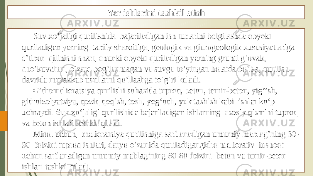 Yer ishlarini tashkil etish Suv xo‘jaligi qurilishida bajariladigan ish turlarini belgilashda obyekt quriladigan yerning tabiiy sharoitiga, geologik va gidrogeologik xususiyatlariga e’tibor qilinishi shart, chunki obyekt quriladigan yerning grunti gʼovak, cho‘kuvchan, o‘zaro bog‘lanmagan va suvga to‘yingan holatda bo‘lsa, qurilish davrida murakkab usullarni qo‘llashga to‘g‘ri keladi. Gidromelioratsiya qurilishi sohasida tuproq, beton, temir-beton, yigʼish, gidroizolyatsiya, qoziq qoqish, tosh, yog‘och, yuk tashish kabi ishlar ko‘p uchraydi. Suv xo‘jaligi qurilishida bajariladigan ishlarning asosiy qismini tuproq va beton ishlari tashkil qiladi. Misol uchun, melioratsiya qurilishiga sarflanadigan umumiy mablagʼning 60- 90 foizini tuproq ishlari, daryo o‘zanida quriladigangidro meliorativ inshoot uchun sarflanadigan umumiy mablagʼning 60-80 foizini beton va temir-beton ishlari tashkil qiladi. 