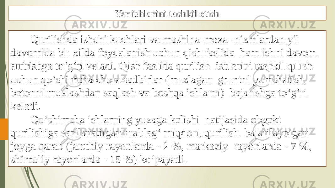 Yer ishlarini tashkil etish Qurilishda ishchi kuchlari va mashina-mexa- nizmlardan yil davomida bir xilda foydalanish uchun qish faslida ham ishni davom ettirishga to‘g‘ri keladi. Qish faslida qurilish ishlarini tashkil qilish uchun qo‘shimcha chora-tadbirlar (muzlagan gruntni yumshatish, betonni muzlashdan saqlash va boshqa ishlarni) bajarishga to‘g‘ri keladi. Qo‘shimcha ishlarning yuzaga kelishi natijasida obyekt qurilishiga sarflanadigan mablag‘ miqdori, qurilish bajarilayotgan joyga qarab (janubiy rayonlarda - 2 %, markaziy rayonlarda - 7 %, shimoliy rayonlarda - 15 %) ko‘payadi. 