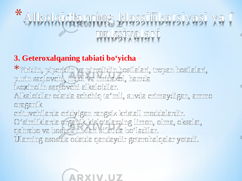 3. Geteroxalqaning tabiati bo‘yicha  - * Piridin, piperidin va pirrolidin h osilalari, tropan h osilalari, purin saqlovchi, indol va imidazol, h amda izoxinolin saqlovchi alkaloidlar . Alkaloidlar odatda achchi q ta’mli, suvda erimaydigan, ammo oraganik erituvchilarda eridyigan rangsiz kristall moddalardir. O‘ simliklarda organik kislotalarning limon, olma, oksalat, q a h rabo va bosh q a tuzlari sifatida b o‘ ladilar. Ularning asosida odatda  q andaydir getero h al q alar yotadi. 