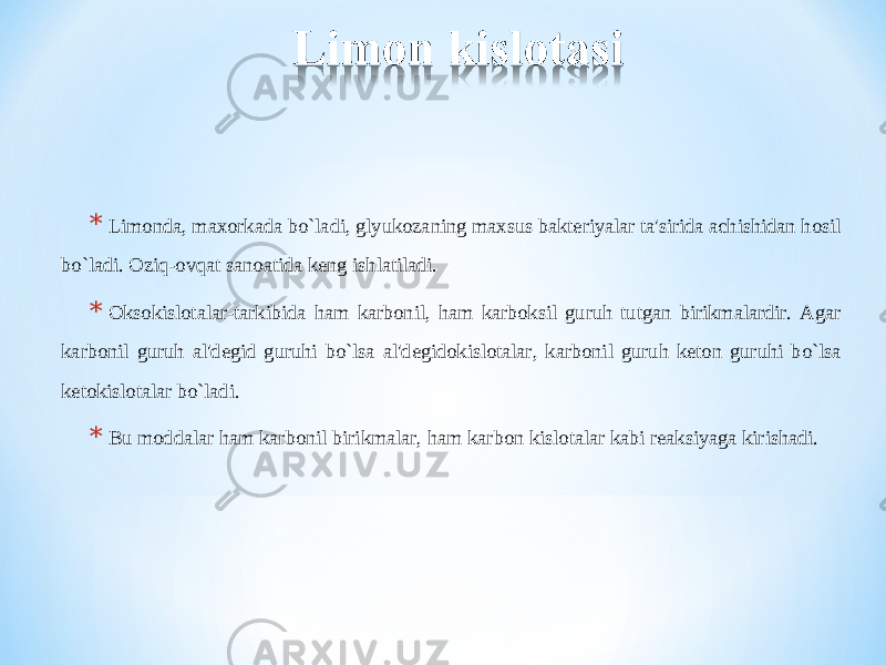 * Limonda, maxorkada bo`ladi, glyukozaning maxsus bakteriyalar ta&#39;sirida achishidan hosil bo`ladi. Oziq-ovqat sanoatida keng ishlatiladi. * Oksokislotalar-tarkibida ham karbonil, ham karboksil guruh tutgan birikmalardir. Agar karbonil guruh al&#39;degid guruhi bo`lsa al&#39;degidokislotalar, karbonil guruh keton guruhi bo`lsa ketokislotalar bo`ladi. * Bu moddalar ham karbonil birikmalar, ham karbon kislotalar kabi reaksiyaga kirishadi. 