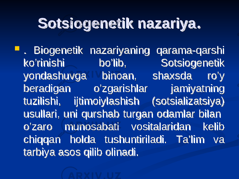 Sotsiogenetik nazariyaSotsiogenetik nazariya . .  . . Biogenetik nazariyaning qarama-qarshi Biogenetik nazariyaning qarama-qarshi ko’rinishi bo’lib, Sotsiogenetik ko’rinishi bo’lib, Sotsiogenetik yondashuvga binoan, shaxsda ro’y yondashuvga binoan, shaxsda ro’y beradigan o’zgarishlar jamiyatning beradigan o’zgarishlar jamiyatning tuzilishi, ijtimoiylashish (sotsializatsiya) tuzilishi, ijtimoiylashish (sotsializatsiya) usullari, uni qurshab turgan odamlar bilan usullari, uni qurshab turgan odamlar bilan o’zaro munosabati vositalaridan kelib o’zaro munosabati vositalaridan kelib chiqqan holda tushuntiriladi. Ta’lim va chiqqan holda tushuntiriladi. Ta’lim va tarbiya asos qilib olinadi.tarbiya asos qilib olinadi. 