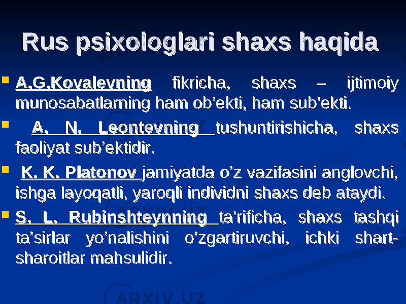 Rus psixologlari shaxs haqidaRus psixologlari shaxs haqida  A.G.KovalevningA.G.Kovalevning fikricha, shaxs – ijtimoiy fikricha, shaxs – ijtimoiy munosabatlarning ham ob’ekti, ham sub’ekti.munosabatlarning ham ob’ekti, ham sub’ekti.  A. N. Leontevning A. N. Leontevning tushuntirishicha, shaxs tushuntirishicha, shaxs faoliyat sub’ektidir.faoliyat sub’ektidir.  K. K. Platonov K. K. Platonov jamiyatda o’z vazifasini anglovchi, jamiyatda o’z vazifasini anglovchi, ishga layoqatli, yaroqli individni shaxs deb ataydi. ishga layoqatli, yaroqli individni shaxs deb ataydi.  S. L. Rubinshteynning S. L. Rubinshteynning ta’rificha, shaxs tashqi ta’rificha, shaxs tashqi ta’sirlar yo’nalishini o’zgartiruvchi, ichki shart-ta’sirlar yo’nalishini o’zgartiruvchi, ichki shart- sharoitlar mahsulidir.sharoitlar mahsulidir. 