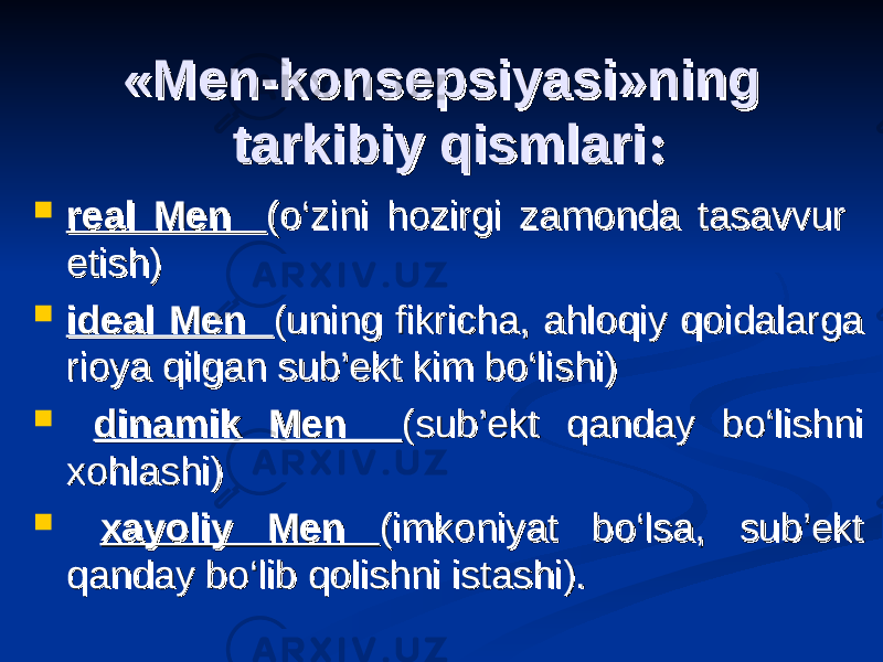 «Men-konsepsiyasi»ning «Men-konsepsiyasi»ning tarkibiy qismlaritarkibiy qismlari : :  real Men real Men (o‘zini hozirgi zamonda tasavvur (o‘zini hozirgi zamonda tasavvur etish) etish)  ideal Men ideal Men (uning fikricha, ahloqiy qoidalarga (uning fikricha, ahloqiy qoidalarga rioya qilgan sub’ekt kim bo‘lishi)rioya qilgan sub’ekt kim bo‘lishi)  dinamik Men dinamik Men (sub’ekt qanday bo‘lishni (sub’ekt qanday bo‘lishni xohlashi)xohlashi)  xayoliy Men xayoliy Men (imkoniyat bo‘lsa, sub’ekt (imkoniyat bo‘lsa, sub’ekt qanday bo‘lib qolishni istashi).qanday bo‘lib qolishni istashi). 