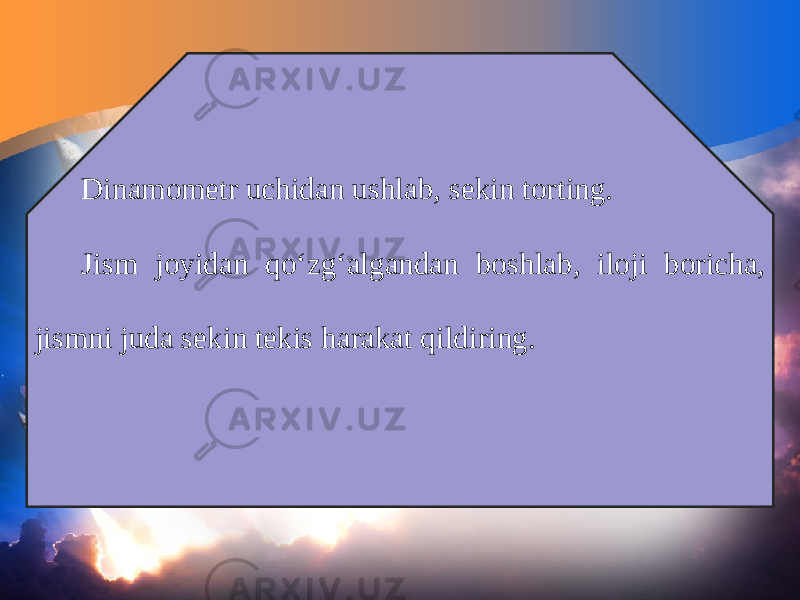 Dinamometr uchidan ushlab, sekin torting. Jism joyidan qo‘zg‘algandan boshlab, iloji boricha, jismni juda sekin tekis harakat qildiring. 