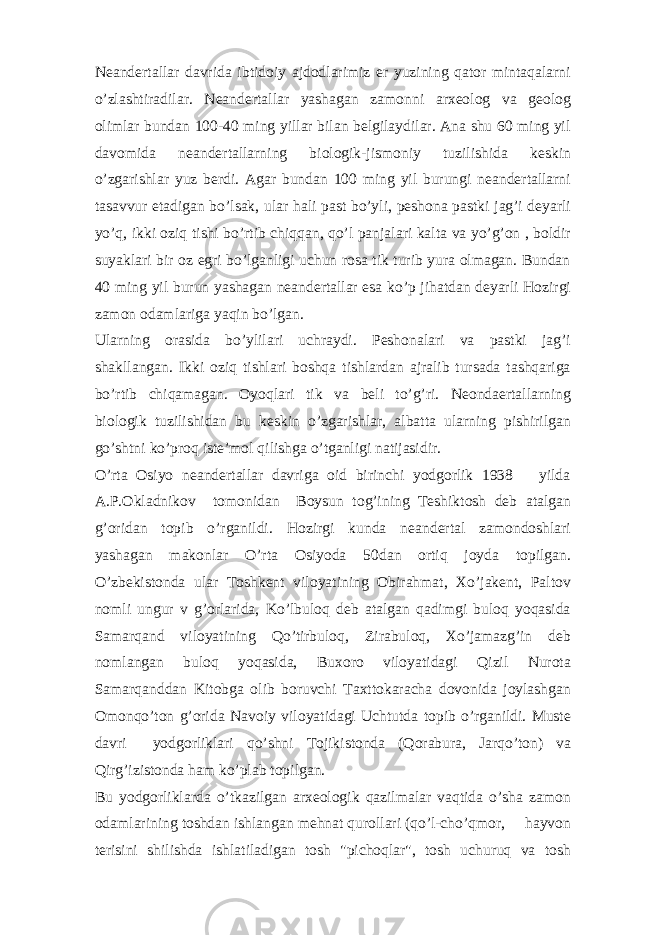 Neandertallar davrida ibtidoiy ajdodlarimiz er yuzining qator mintaqalarni o’zlashtiradilar. Neandertallar yashagan zamonni arxeolog va geolog olimlar bundan 100-40 ming yillar bilan belgilaydilar. Ana shu 60 ming yil davomida neandertallarning biologik-jismoniy tuzilishida keskin o’zgarishlar yuz berdi. Agar bundan 100 ming yil burungi neandertallarni tasavvur etadigan bo’lsak, ular hali past bo’yli, peshona pastki jag’i deyarli yo’q, ikki oziq tishi bo’rtib chiqqan, qo’l panjalari kalta va yo’g’on , boldir suyaklari bir oz egri bo’lganligi uchun rosa tik turib yura olmagan. Bundan 40 ming yil burun yashagan neandertallar esa ko’p jihatdan deyarli Hozirgi zamon odamlariga yaqin bo’lgan. Ularning orasida bo’ylilari uchraydi. Peshonalari va pastki jag’i shakllangan. Ikki oziq tishlari boshqa tishlardan ajralib tursada tashqariga bo’rtib chiqamagan. Oyoqlari tik va beli to’g’ri. Neondaertallarning biologik tuzilishidan bu keskin o’zgarishlar, albatta ularning pishirilgan go’shtni ko’proq iste’mol qilishga o’tganligi natijasidir. O’rta Osiyo neandertallar davriga oid birinchi yodgorlik 1938 yilda A.P.Okladnikov tomonidan Boysun tog’ining Teshiktosh deb atalgan g’oridan topib o’rganildi. Hozirgi kunda neandertal zamondoshlari yashagan makonlar O’rta Osiyoda 50dan ortiq joyda topilgan. O’zbekistonda ular Toshkent viloyatining Obirahmat, Xo’jakent, Paltov nomli ungur v g’orlarida, Ko’lbuloq deb atalgan qadimgi buloq yoqasida Samarqand viloyatining Qo’tirbuloq, Zirabuloq, Xo’jamazg’in deb nomlangan buloq yoqasida, Buxoro viloyatidagi Qizil Nurota Samarqanddan Kitobga olib boruvchi Taxttokaracha dovonida joylashgan Omonqo’ton g’orida Navoiy viloyatidagi Uchtutda topib o’rganildi. Muste davri yodgorliklari qo’shni Tojikistonda (Qorabura, Jarqo’ton) va Qirg’izistonda ham ko’plab topilgan. Bu yodgorliklarda o’tkazilgan arxeologik qazilmalar vaqtida o’sha zamon odamlarining toshdan ishlangan mehnat qurollari (qo’l-cho’qmor, hayvon terisini shilishda ishlatiladigan tosh &#34;pichoqlar&#34;, tosh uchuruq va tosh 