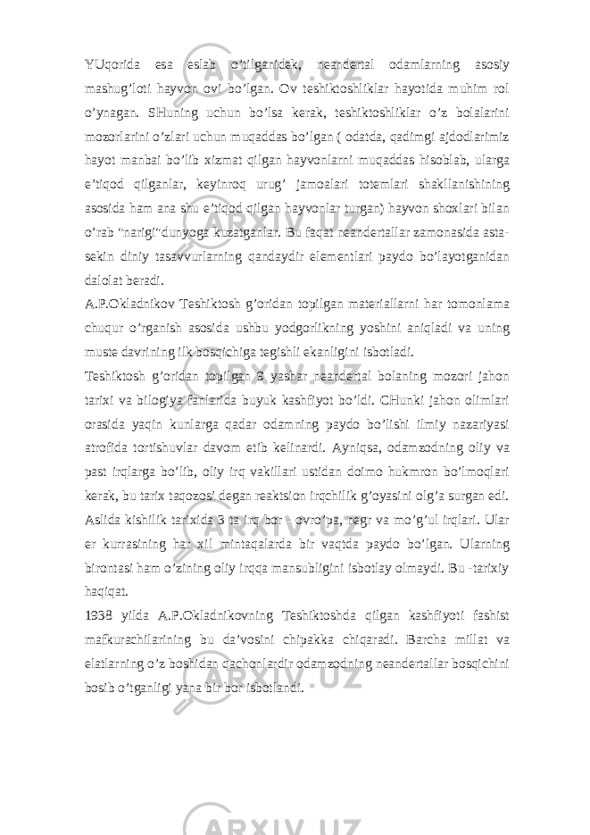 YUqorida esa eslab o’tilganidek, neandertal odamlarning asosiy mashug’loti hayvon ovi bo’lgan. Ov teshiktoshliklar hayotida muhim rol o’ynagan. SHuning uchun bo’lsa kerak, teshiktoshliklar o’z bolalarini mozorlarini o’zlari uchun muqaddas bo’lgan ( odatda, qadimgi ajdodlarimiz hayot manbai bo’lib xizmat qilgan hayvonlarni muqaddas hisoblab, ularga e’tiqod qilganlar, keyinroq urug’ jamoalari totemlari shakllanishining asosida ham ana shu e’tiqod qilgan hayvonlar turgan) hayvon shoxlari bilan o’rab &#34;narigi&#34;dunyoga kuzatganlar. Bu faqat neandertallar zamonasida asta- sekin diniy tasavvurlarning qandaydir elementlari paydo bo’layotganidan dalolat beradi. A.P.Okladnikov Teshiktosh g’oridan topilgan materiallarni har tomonlama chuqur o’rganish asosida ushbu yodgorlikning yoshini aniqladi va uning muste davrining ilk bosqichiga tegishli ekanligini isbotladi. Teshiktosh g’oridan topilgan 9 yashar neandertal bolaning mozori jahon tarixi va bilogiya fanlarida buyuk kashfiyot bo’ldi. CHunki jahon olimlari orasida yaqin kunlarga qadar odamning paydo bo’lishi ilmiy nazariyasi atrofida tortishuvlar davom etib kelinardi. Ayniqsa, odamzodning oliy va past irqlarga bo’lib, oliy irq vakillari ustidan doimo hukmron bo’lmoqlari kerak, bu tarix taqozosi degan reaktsion irqchilik g’oyasini olg’a surgan edi. Aslida kishilik tarixida 3 ta irq bor - ovro’pa, negr va mo’g’ul irqlari. Ular er kurrasining har xil mintaqalarda bir vaqtda paydo bo’lgan. Ularning birontasi ham o’zining oliy irqqa mansubligini isbotlay olmaydi. Bu -tarixiy haqiqat. 1938 yilda A.P.Okladnikovning Teshiktoshda qilgan kashfiyoti fashist mafkurachilarining bu da’vosini chipakka chiqaradi. Barcha millat va elatlarning o’z boshidan qachonlardir odamzodning neandertallar bosqichini bosib o’tganligi yana bir bor isbotlandi. 