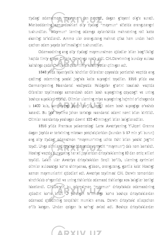 tipdagi odamsimon &#34;maymun&#34; dan tarqadi, degan g’oyani olg’a suradi. Manboddaning zamondoshlari oliy tipdagi &#34;maymun&#34; sifatida orangutangni tushundilar. &#34;Maymun&#34; larning odamga aylanishida mehnatning roli katta ekanligi ta’kidlandi. Ammo ular orangutang mehnat qilsa ham undan hech qachon odam paydo bo’lmasligini tushunadilar. Odamzodning eng oliy tipdagi maymunsimon ajdodlar bilan bog’likligi haqida ilmiy g’oya CHarlz Darvinga nasib etdi. CH.Darvinning bunday xulosa kelishiga qadar Ovrupada qator ilmiy kashfiyotlar qilingan edi. 1848 yilda ispaniyalik ishchilar Gibraltar qoyasida portlatish vaqtida eng qadimgi odamning pastki jag’siz kalta suyagini topdilar. 1956 yilda esa Germaniyaning Neandertal vodiysida Feldgofer g’orini tozalash vaqtida Gibraltar topilmasiga zamondosh odam bosh suyagining qopqog’i va uning boshqa suyaklari topildi. Olimlar ularning miya suyagining hajmini o’lchaganda u 1400 kub, santimetrga yaqin bo’lib, ongli odam bosh suyagiga o’xshab ketardi. Bu ikki topilma jahon tarixiga neandertal odami nomi bilan kiritildi. Olimlar neandertap yashagan davrni 100-40 ming yil bilan belgilanadilar. 1856 yilda Frantsuz paleontologi Larte Avstriyaning YUqori Granna degan joyida er tarixining miotsen yotqiziqlaridan (bundan 5-12 mln yil burun) eng oliy tipdagi odamsimon &#34;maymun&#34;ning uchta tishi bilan pastki jag’ini topdi. Unga olimlar driopitek (daraxtda yuruvchi &#34;maymun&#34;) deb nom berishdi. Hozirgi vaqtda dunyoning har xil joylaridan driopiteklarning 10 dan ortiq xillari topildi. Lekin ular Avstriya driopitekidan farqli bo’lib, ularning ayrimlari olimlar xulosasiga ko’ra shimpanze, gibbon, orangutang, gorilla kabi Hozirgi zamon maymunlarini ajdodlari edi. Avstriya topilmasi CH. Darvin tomonidan sinchiklab o’rganildi va uning tishlarida odamzod tishlariga xos belgilar borligi isbotlandi. CH.Darvin bu odamsimon &#34;maymun&#34; driopitekda odamzodning ajdodini ko’ra bildi. U yaratgan ta’limotga ko’ra boshqa driopiteklardan odamzod ajdodining tarqalishi mumkin emas. Darvin driopiteki allaqachon o’lib ketgan. Undan qolgan iz so’ngi avlod edi. Boshqa driopiteklardan 